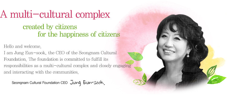 A multi-cultural complex created by citizens for the happiness of citizens. Hello and welcome. I am Jung Eun-sook, the CEO of the Seongnam Cultural Foundation. The foundation is committed to fulfill its responsibilities as a multi-cultural complex and closely engaging and interacting with the communities.