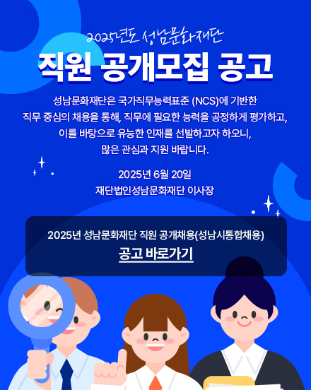 2025년도 성남문화재단

직원 공개모집 공고

성남문화재단은 국가직무능력표준 (NCS)에 기반한
직무 중심의 채용을 통해, 직무에 필요한 능력을 공정하게 평가하고,
이를 바탕으로 유능한 인재를 선발하고자 하오니,
많은 관심과 지원 바랍니다.

2025년 6월 20일
재단법인성남문화재단 이사장

2025년 성남문화재단 직원 공개채용(성남통합채용)
공고 바로가기