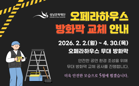 성남문화재단 성남아트센터 오페라하우스 방화막 교체 안내

공사기간: 2026. 2. 2.(월) ~ 4. 30.(목)
대상시설: 오페라하우스 무대 방화막

안전한 공연 환경 조성을 위해
무대 방화막 교체 공사를 진행합니다.
더욱 안전한 모습으로 5월에 뵙겠습니다.