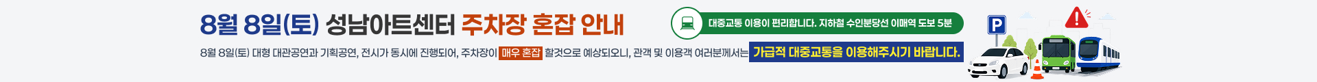 8월 8일 성남아트센터 주차장 혼잡 안내

8월 8일(토) 대형 대관공연과 기획공연, 정시가 동시에 진행되어, 주차장이 매우 혼잡할것으로 예상되오니, 관객 및 이용객 여러분께서는 가급적 대중교통을 이용해주시기 바랍니다.

대중교통 이용이 편리합니다. 지하철 수인분당선 이매역 도보 5분