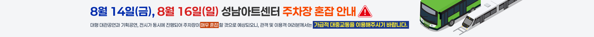 8월 14일(금), 8월 16일(일) 성남아트센터 주차장 혼잡 안내
대형 대관공연과 기획공연, 전시가 동시에 진행되어 주차장이 매우 혼잡 할 것으로 예상되오니, 관객 및 이용객 여러분께서는 가급적 대중교통을 이용해주시기 바랍니다.