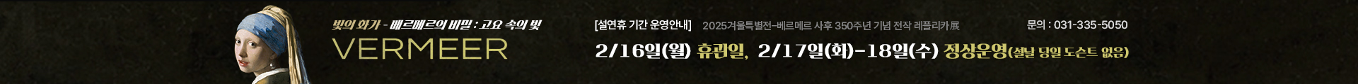 2025 겨울특별전 <베르메르의 비밀:고요 속의 빛> 레플리카전

설연휴 기간 운영안내

2/16(월) : 휴관일 

2/17(화)-18(수) : 정상운영 (*설날 당일 도슨트 없음) 

성남큐브미술관 기획전시실 

(문의) 031-335-5050