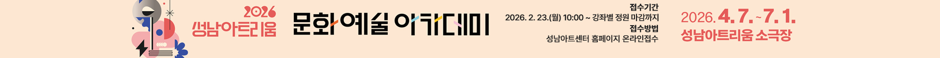 2026 성남아트리움 문화예술 아카데미 수강생 모집 안내 배너

행사명: 2026 성남아트리움 문화예술 아카데미

교육 기간: 2026년 4월 7일(화) ~ 7월 1일(수)

교육 장소: 성남아트리움 소극장

접수 일정: 2026년 2월 23일(월) 10:00부터 강좌별 정원 마감 시까지

접수 방법: 성남아트센터 홈페이지를 통한 온라인 접수

디자인 특징: 좌측에 추상적인 도형과 꽃 모양의 그래픽 모티프가 포함된 베이지색 배경의 가로형 배너입니다.