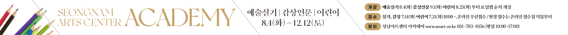 아카데미 2학기
온라인접수 오픈일 

1차 (성인) : 7월 14일(화) 오전 10시

2차(어린이) : 7월 21일(화) 오전 10시

개강: 예술실기 8.4(화) 감상인문 9.1(화) 어린이 8.25(화)부터 요일별 순차 개강
접수: 실기, 감상7.14(화) 어린이7.21(화) 10:00~, 온라인 접수/현장접수는 온라인 접수일 익일부터
문의: 성남아트센터 아카데미 www.snart.co.kr 031-783-8156(평일 10:00~17:00)