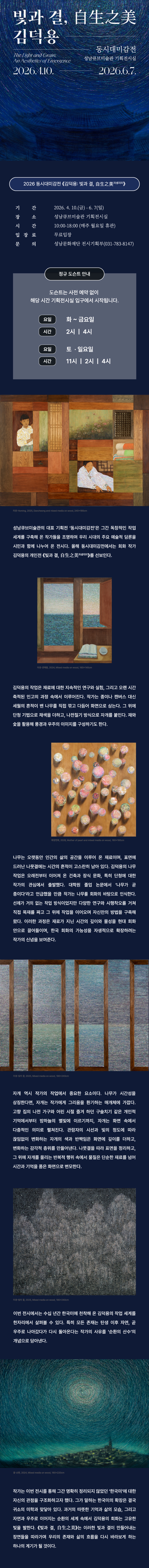 전시 메인 포스터

2026 동시대미감전 《김덕용: 빛과 결, 自生之美(자생지미)》 전시 포스터. 밤하늘의 별들이 원형으로 소용돌이치는 듯한 깊은 청색의 추상적인 배경 위에 흰색 글씨로 전시 제목과 기간(2026.4.10. - 6.7.), 장소(성남큐브미술관 기획전시실)가 적혀 있습니다.

전시 상세 및 도슨트 안내

기간: 2026. 4. 10.(금) ~ 6. 7.(일)

장소: 성남큐브미술관 기획전시실

시간: 10:00~18:00 (매주 월요일 휴관), 무료 입장

문의: 성남문화재단 전시기획부(031-783-8147)

정규 도슨트 안내: 사전 예약 없이 기획전시실 입구에서 시작

화~금요일: 14:00, 16:00

토·일요일: 11:00, 14:00, 16:00