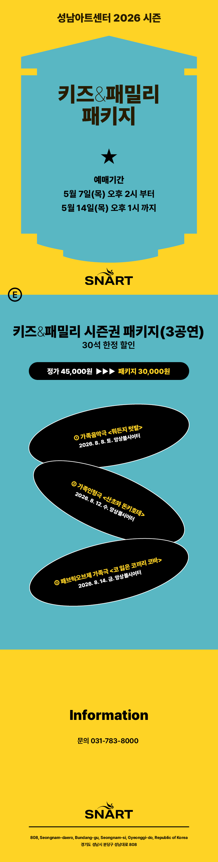 성남아트센터 2026 시즌 키즈&패밀리 패키지

예매 기간

2026년 5월 7일(목) 오후 2시부터 5월 14일(목) 오후 1시까지

가격 정보

키즈&패밀리 시즌권 패키지(3공연) 30석 한정 할인

정가 45,000원 → 패키지 가격 30,000원

공연 라인업 (장소: 앙상블시어터)

가족음악극 <뭐든지 텃밭>: 2026. 8. 8. (토)

가족인형극 <산초와 돈키호테>: 2026. 8. 12. (수)

패브릭오브제 가족극 <코 잃은 코끼리 코바>: 2026. 8. 14. (금)

하단 정보

문의: 031-783-8000

주소: 경기도 성남시 분당구 성남대로 808 성남아트센터