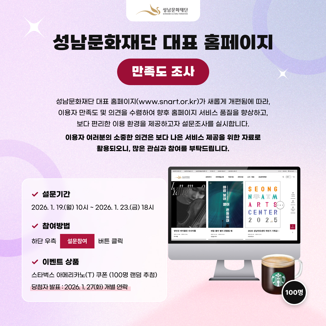 「성남문화재단 대표 홈페이지 만족도 조사」  성남문화재단 대표 홈페이지(www.snart.or.kr)가 새롭게 개편됨에 따라, 이용자 만족도 및 의견을 수렴하여 향후 홈페이지 서비스 품질을 향상하고, 보다 편리한 이용 환경을 제공하고자 설문조사를 실시합니다. 이용자 여러분의 소중한 의견은 보다 나은 서비스 제공을 위한 자료로 활용되오니, 많은 관심과 참여를 부탁드립니다.    설문기간 : 2026. 1. 19.(월) ~ 2026. 1. 23.(금)  참여방법 : 하단우측 설문참여 버튼 클릭 이벤트 상품 : 스타벅스 아메리카노(T) 쿠폰 (100명 랜덤 추첨) ※ 당첨자 발표 : 2026. 1. 27(화) 개별 연락