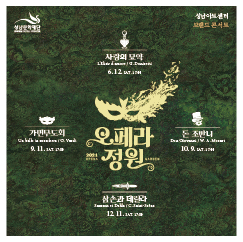 성남문화재단
성남아트센터 브랜드 콘서트
오페라정원
2021 OPERA GARDEN
사랑의 묘약 L'Elisir d'amore / G. Donizetti
6. 12. SAT. 17:00
가면무도회 Un ballo in maschera / G. Verdi
9. 11. SAT. 17:00
돈 조반니 Don Giovanni / W. A. Mozart
10. 9. SAT. 17:00
삼손과 데릴라 Samson et Dalila / C. Saint-Saens
12. 11. SAT. 17:00
