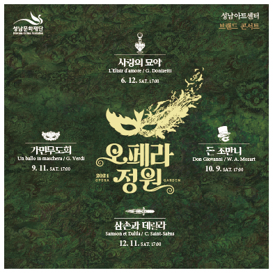 성남문화재단 성남아트센터 브랜드 콘서트  오페라정원 2021 OPERA GARDEN  사랑의 묘약 L'Elisir d'amore / G. Donizetti 6. 12. SAT. 17:00  가면무도회 Un ballo in maschera / G. Verdi 9. 11. SAT. 17:00  돈 조반니 Don Giovanni / W. A. Mozart 10. 9. SAT. 17:00  삼손과 데릴라 Samson et Dalila / C. Saint-Saens 12. 11. SAT. 17:00