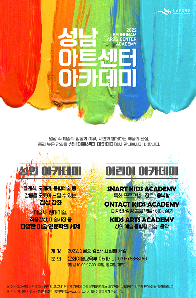 2022 SEONGNAM ART CENTER ACADEMY
성남아트센터아카데미

일상 속 예술의 감동과 여유, 시민과 함께하는 배움의 산실.
품격 높은 강좌를 성남아트센터 아카데미에서 만나보시기 바랍니다.

성인아카데미
클래식,오페라,융합예술 등 감동을 오롯이 느낄 수 있는 감상강좌
미술사, 현대미술, 작품감상, 미술시장 등
다양한 미술 인문학의 세계

어린이 아카데미
SNART KIDS ACADEMY
특화 프로그램 _ 장르· 융복합
ONTACT KIDS ACADEMY
디자인 씽킹 프로젝트 · 예능실기
KIDS ARTS ACADEMY
창의 예술 융합형 미술 ·음악

개강 2022.2월중 강좌·요일별 개강
문의 문화예술교육부 아카데미 031-783-8156
(평일 10:00~17:00_주말, 공휴일 제외)

※성남아트센터 아카데미는 정부의 코로나 19 방역지침에 따라 운영
(방역패스 의무적용 · 사회적 거리두기 단계)됨을 알려드립니다.
※기타 자세한 사항은 성남아트센터 홈페이지(www.snart.or.kr)를 참고하시기 바랍니다.