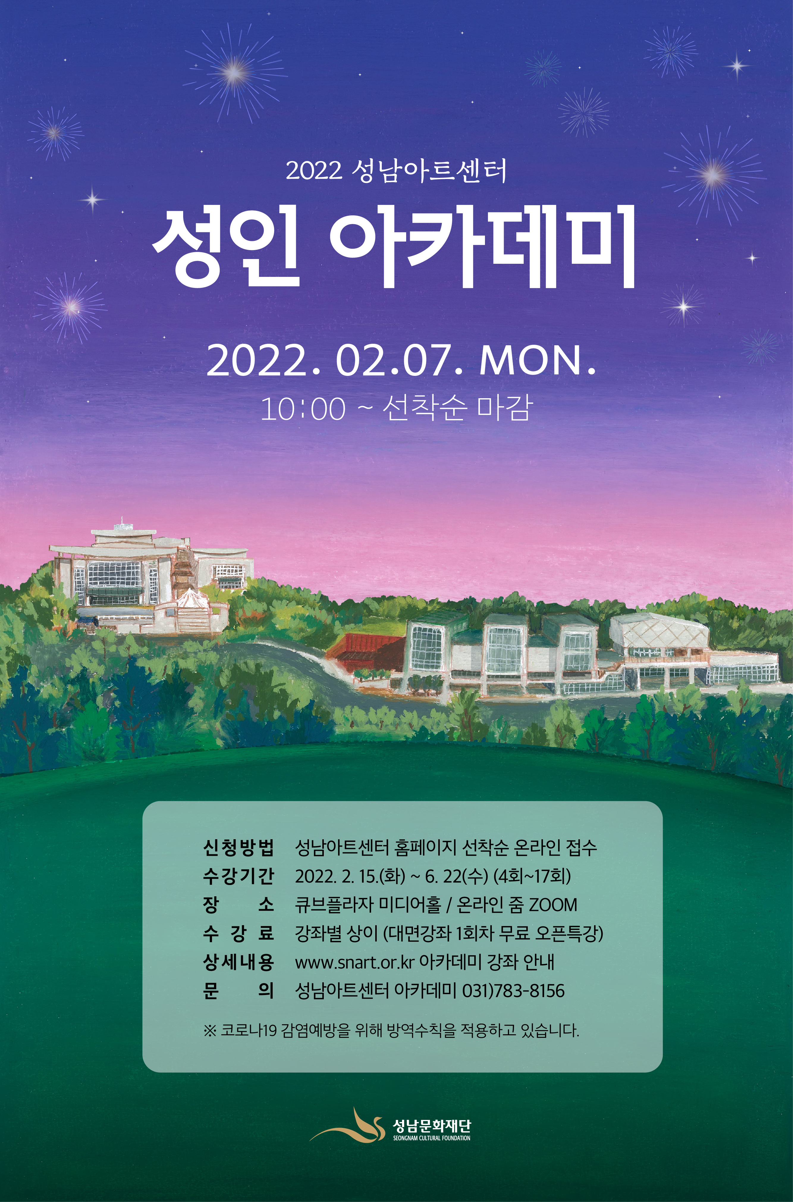 2022 성남아트센터 
성인 아카데미
2022.02.07.MON.
10:00~ 선착순 마감

신청방법 성남아트센터 홈페이지 선착순 온라인 접수
수강기간 2022.2.15.(화)~6.22(수) (4회~17회)
장 소 큐브플라자 미디어홀/ 온라인 줌 ZOOM
수강료 강좌별 상이(대면강좌 1회차 무료 오픈특강)
상세내용 www.snart.or.kr 아카데미 강좌 안내
문의 성남아트센터 아카데미 031)783-8156

※코로나19 감염예방을 위해 방역수칙을 적용하고 있습니다.
