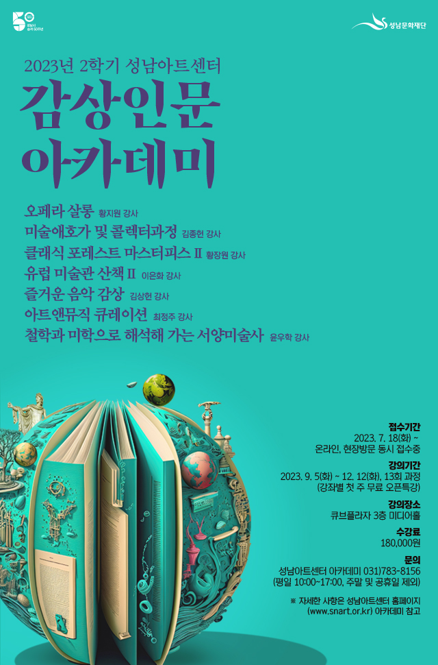 감상인문

음악감상 클래식 해설, 오페라 감상, 예술융합
미술인문 미술관 투어, 미술시장, 서양미술사



접수기간  2023. 7. 18(화) 10:00~(온라인 우선접수) 
          2023. 7. 20(목) 10:00~(온라인, 현장방문 동시접수)
개    강  2023. 8. 8(화)부터 (요일별 개강)
수 강 료  강좌별 상이(재료비 별도)
문    의  성남아트센터 아카데미 031)783-8156
          (평일 10:00~17:00, 주말 및 공휴일 제외)