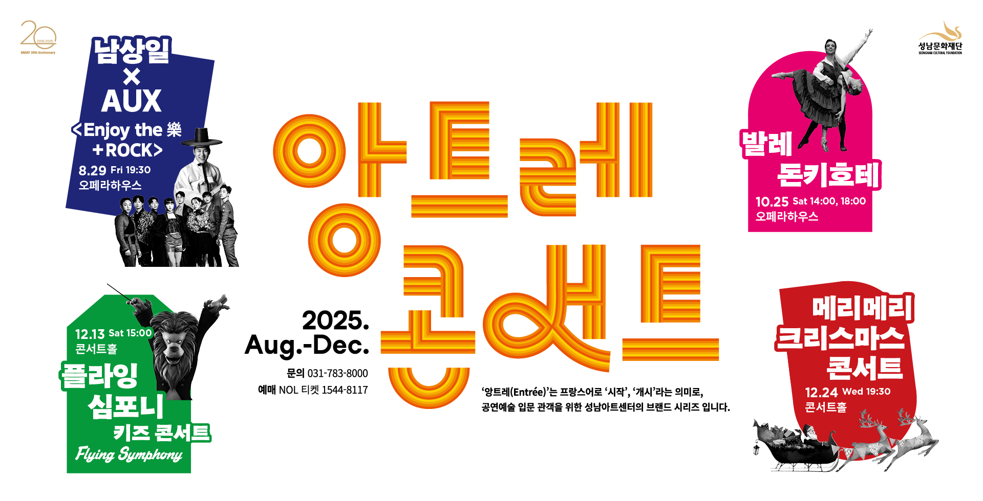 앙트레 콘서트
앙트레는 프랑스어로 '시작', '게시'라는 의미로, 공연예술 입문 관객을 위한 성남아트센터의 브랜드 시리즈 입니다.

남상일 인조이 더 락+ROCK 8.29 fri 19:30 오페라하우스
발레 돈키호테 10.25 sat 14:00,18:00
플라잉 심포니 키즈콘서트 12.13 sat 15:00 콘서트홀
메리메리 크리스마스 콘서트 12.24 wed 19:3.0 콘서트홀 

2025 Aug.-Dec. 문의 031-783-8000 예매 NOL 티켓 1544-8117