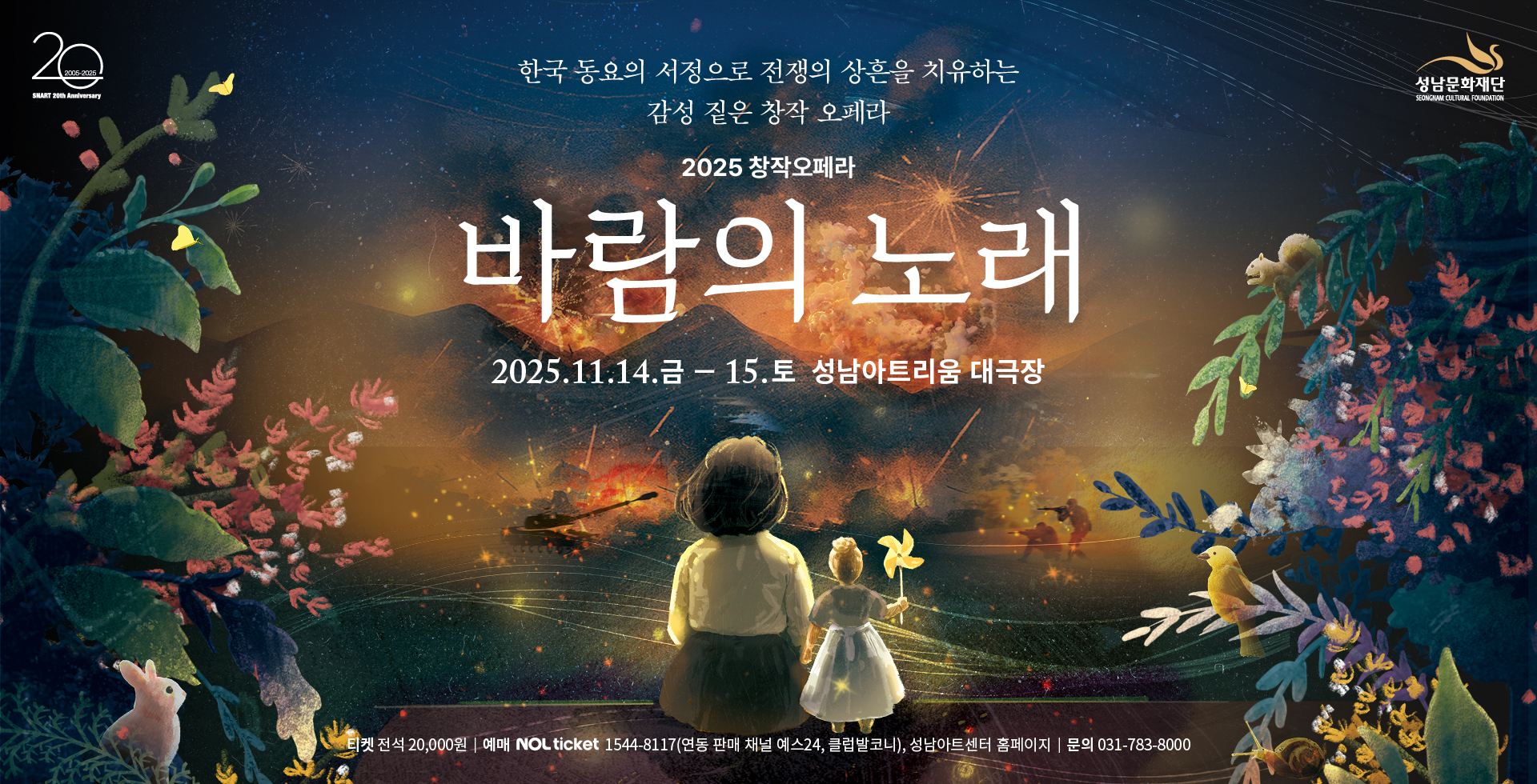 20 2005-2025
SNART 20th Anniversary   성남문화재단
SUNGNAM CULTURE FOUNDATION

2025 창작오페라
바람의 노래
2025.11.14. 금 - 15.토 성남아트리움 대극장

티켓 전석 20,000원 | 예매 NOL ticket 1544-8117(연동 판매 채널 예스24, 클럽발코니), 성남아트센터 홈페이지 | 문의 031-783-8000