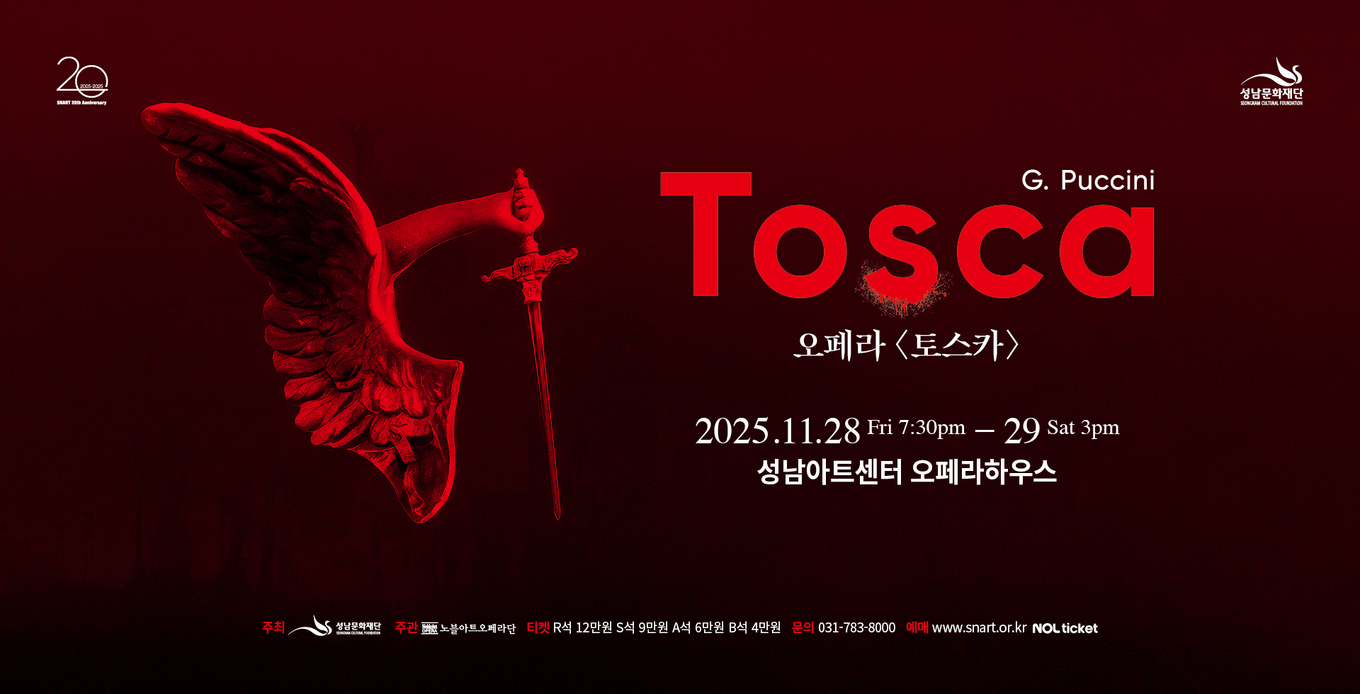 성남아트센터
20
성남문화재단

G. Puccini
Tosca
오페라 〈토스카〉

2025.11.28 Fri 7:30pm - 29 Sat 3pm
성남아트센터 오페라하우스

주최 성남문화재단 주관 노블아트오페라단 티켓 R석 12만원 S석 9만원 A석 6만원 B석 4만원 문의 031-783-8000 예매 www.snart.or.kr NOL ticket