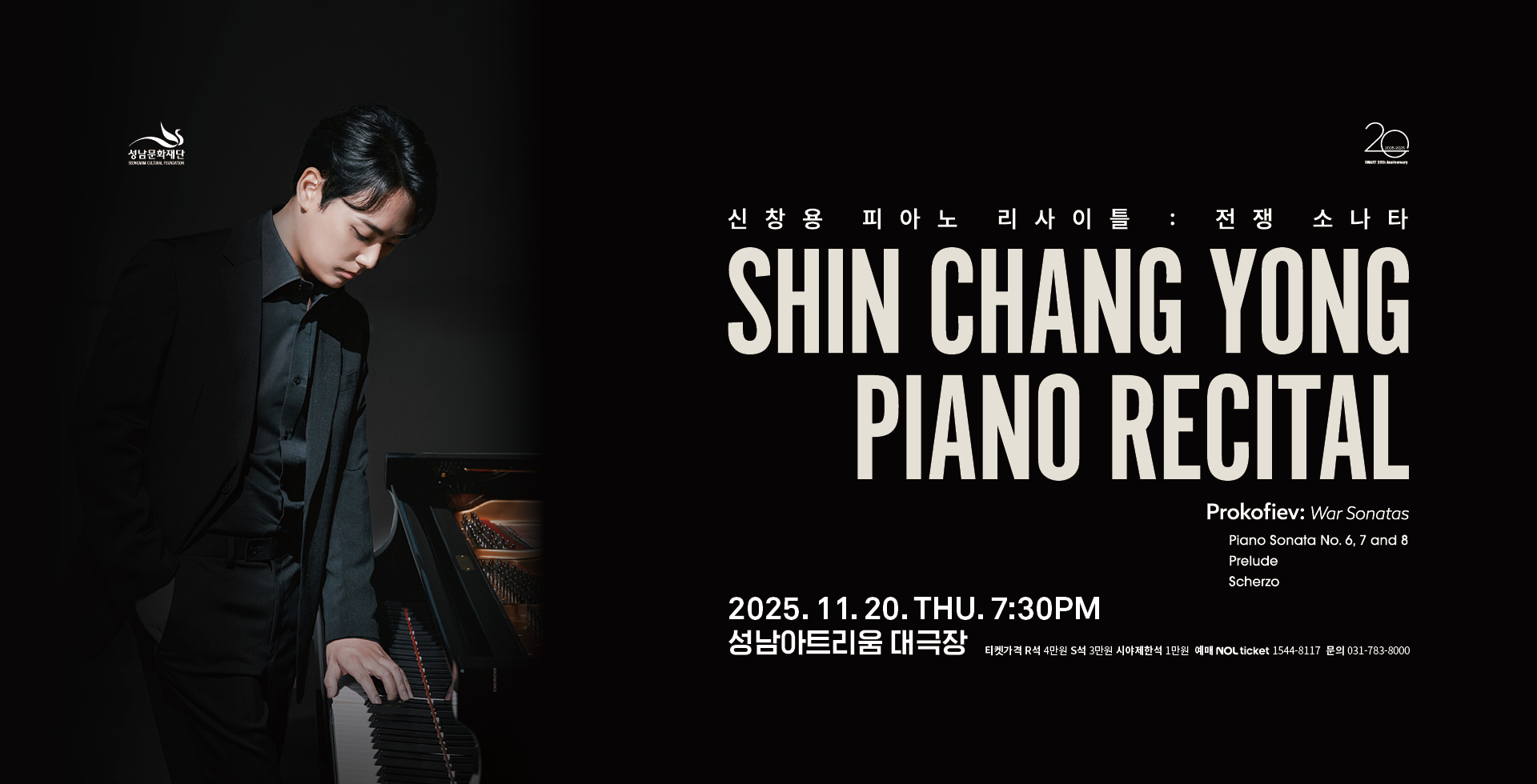 성남문화재단 20
신찬용 피아노 리사이틀 : 전쟁 소나타
SHIN CHANG YONG
PIANO RECITAL
Prokofiev: War Sonatas
Piano Sonata No. 6, 7 and 8
Prelude
Scherzo

2025.11.20. THU. 7:30PM
성남아트리움 대극장 티켓가격 R석 4만원 S석 3만원 시야제한석 1만원 예매 NOL Ticket 1544-8117 문의 031-783-8000