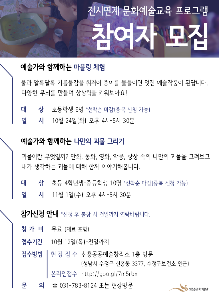 전시연계 문화예술교육 프로그램
참여자 모집
예술가와 함께하는 마블링 체험
물과 알록달록 기름 물감을 휘저어 종이를 물들이면 멋진 예술작품이 된답니다.
다양한 무늬를 만들며 상상력을 키워보아요!
대 상 초등학생 6명 *선착순 마감(중복 신청 가능)
일 시 10월 24일(화) 오후 4시-5시 30분

예술가와 함께하는 나만의 괴물 그리기
괴물이란 무엇일까? 만화, 동화, 영화, 악몽, 상상 속의 나만의 괴물을 그려보고
내가 생각하는 괴물에 대해 함께 이야기해봅니다.
대 상 초등 4학년생 - 중등학생 10명 *선착순 마감 (중복 신청 가능) 
일 시 11월 1일(수) 오후 4시-5시 30분

참가신청 안내 *신청 후 불참 시 전일까지 연락바랍니다.
참가비 무료 (재료 포함)
접수기간 10월 12일(목)-전일까지
접수방법 | 현 장 접수 신흥공공예술창작소 1층 방문
(성남시 수정구 신흥동 3377, 수정구보건소 인근)
온라인 접수 http://goo.gl/7m5rbx
문 의 ☎ 031-783-8124 또는 현장방문
성남문화재단
