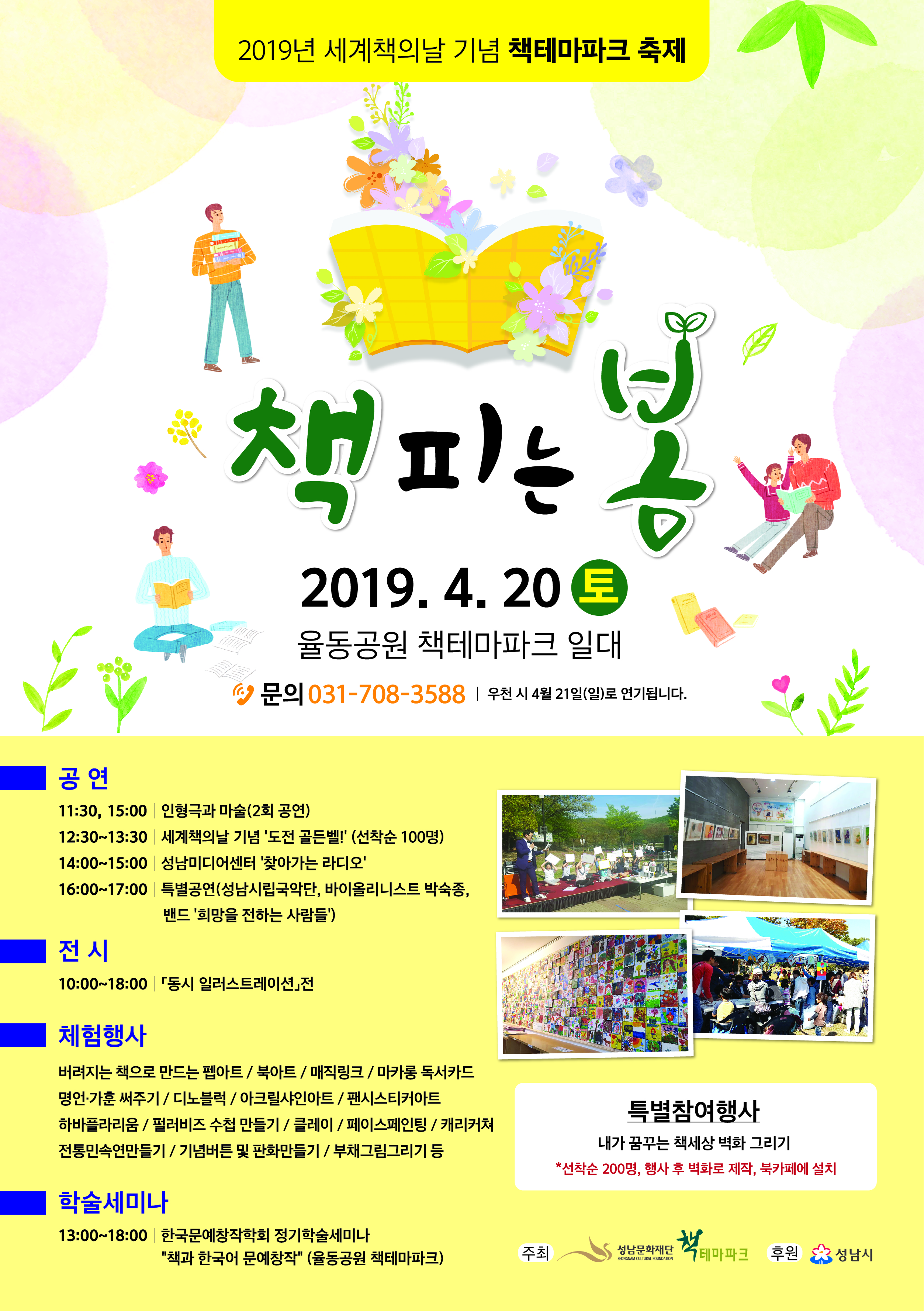 2019년 세계책의날 기념 책테마파크 축제 책피는봄 2019.4.20토 율동공원 책테마파크 일대 문의031-708-3588 공연 11:30, 15:00 인형극과 마술(2회공연) 12:30~13:30 세계책의날 기념'도전 골든벨!'(선착순 100명) 14:00~15:00 성남미디어센터'찾아가는 라디오' 16:00~17:00 특별공연 전시 10:00~18:00 동시 일러스트레이션 전 체험행사 버려지는 책으로 만드는 펩아트/북아트/매직링크/마카롱 독서카드/명언,가훈 써주기/디노블럭/아크릴샤인아트/핀싯티커아트/하바플라리움/펄러비즈 수첩 만들기/클레이/페이스페인팅/캐리커쳐/전통민속연만들기/기념버튼 및 판화만들기/부채그림그리기 등 학술세미나 13:00~18:00 학국문예창작학회 정기학술세미나 특별참여행사 내가꿈구는 책세상 벽화 그리기 *선착순 200명, 행사 후 벽화로 제작, 북카페에 설치