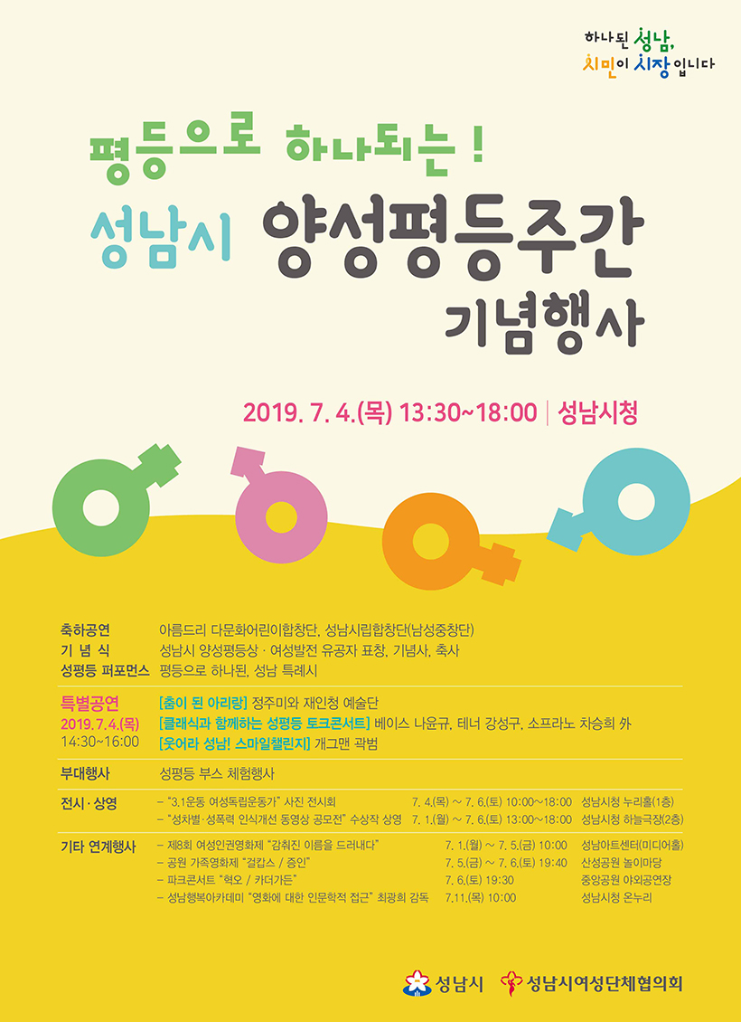 성남시 양성평등주간 기념행사 2019. 7. 4.(목) 13:30~18:00 | 성남시청 축하공연 아름드리 다문화어린이합창단, 성남시립합창단(남성중창단) 기념식 성남시 영성평등상, 여성발전 유공자 표창, 기념사, 축사  성평등 퍼포먼스 평등으로 하나된, 성남 특례시 특별공연 [춤이 된 아리랑] 정주미와 재인청 예술단, [클래식과 함께하는 성평등 토크콘서트]베이스 나윤규, 테너 강성구, 소프라노 차승희 外, [웃어라 성남! 스마일 챌린지] 개그맨 곽범 부대행사 성평등 부스 체험행사, 전시/상영, 기타 연계행사
