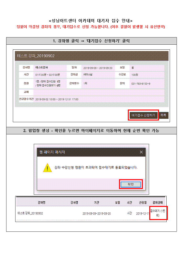 <성남아트센터 아카데미 대기자 접수 안내>
정원이 마감된 강좌의 경우, 대기접수로 신청 가능합니다. (이후 결원이 발생할 시 유선연락)
1. 강좌명 클릭 -> '대기접수 신청하기' 클릭
테스트 강좌_20190902
강사명 테스트강사
일자 2018-09-09 - 2018-09-20
요일 월
시간 01시 00분 - 02 00분
강의실 세미나실
수강료 100원
정원 1명 / 현재 접수인 0명 | 현재 접수인원기 0명
강좌횟수 1회
문의 031-783-8153-9
교재
신규접수기간 2019-09-02 10:00 - 2019-12-31 17:00
대기접수 신청하기 목록

2. 팝업창 생성 - 확인을 누르면 마이페이지로 이동하며 현재 순번 확인 가능
웹 페이지 메시지
강좌 수강신청 정원이 초과되어 접수대기로 등록되었습니다.
확인
강좌명 | 강사명 | 기간 | 요일 | 시간 | 신청일 | 결제상태
테스트 강좌_20190902 | | 2019-09-09~2019-09-20 | | 시간 | 2019-12-11 | 접수대기 (1번째)