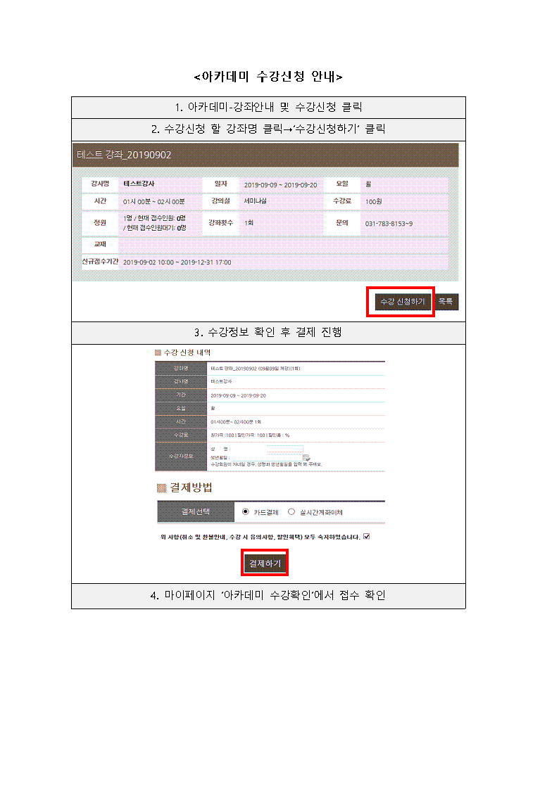 <아카데미 수강신청 안내>
1. 아카데미 - 강좌안내 및 수강신청 클릭
2. 수강신청 할 강좌명 클릭→ 수강신청하기 클릭
테스트 강좌 20190902
강사명 테스트강사
일자 2018-09-09 - 2018-09-20
요일 월
시간 01시 00분 - 02 00분
강의실 세미나실
수강료 100원
정원 1명 / 현재 접수인 0명 | 현재 접수인원기 0명
강좌횟수 1회
문의 031-783-8153-9
교재
신규접수기간 2019-09-02 10:00 - 2019-12-31 17:00
수강 신청하기
목록

3. 수강정보 확인 후 결제 진행
수강 신청 내역
강좌명 테스트_20190902 (09월09일 재강)(1회)
강사명 테스트강사
기간 2019-09-09 ~ 2019-09-20
요일 월
시간 01시00분 ~ 02시00분 1회
수강료 원가가격 : 100 | 할인가격 : 100 | 할인율 : %
수강자정보 성명 :  생년월일 :   수강회원이 자녀일 경우, 성명에 생년월일을 입력 해 주세요.
결제방법
결제선택 카드결제, 실시간계좌이체
위 사항(취소 및 환불안내, 수강 시 유의사항, 할인혜택) 모두 숙지하였습니다.
결제하기

4. 마이페이지 '아카데미 수강확인'에서 접수 확인