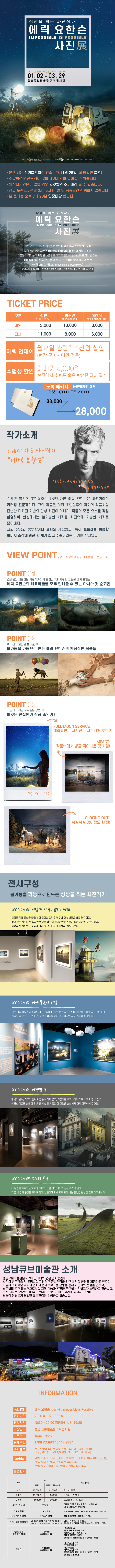 상상을 찍는 사진작가
에릭 요한슨
사진展
한국 스웨덴 수교 60주년 기념전
01. 02 - 03.29
성 남 큐브미술관 기획전 시 실
주최 :
성남문화재단, LIVE CITURE
예매 : 리
크
문의 : 1544-9857 제작 : CCAD
- 본 전시는 정기휴관일이 없습니다. (1월 25일, 설 당일만 휴관) - 주말의경우 관람객이 많아 대기시간이 길어질 수 있습니다. - 입장대기인원이 많을 경우 티켓발권 조기마감 될 수 있습니다. - 정규 도슨트 : 평일 2시, 5시 (주말 및 공휴일에 진행하지 않습니다.), '- 본 전시는 오후 7시 20분 입장마감 합니다.
상상을 찍는 사진작가
에릭 요한슨
사진
이번 전시는 에릭 요한슨의 최초의 아시아 대규모 순회전으로서
대형 작품부터 다양한 비하인드 씬(메이킹 필름), 스케치 그리고 '작품을 제작하는데 사용된 소품들과 마치 작품안에 들어간 듯한 착각을 주는 설치 작품까지 모두 만나 볼 수 있다. 온 가족이 함께 즐길 수 있는
<에릭 요한슨 사진展:Impossible is Possible>은 성남큐브미술관에서 2020년 1월 2일부터 3월 29일까지 만나볼 수 있다.
TICKET PRICE
구분
성인
청소년 만 13세-만 18세
어린이 | 36개월 이상-만 12세
만 19세-만 64세
개인
13,000
| 10,000
8,000
단체
11,000
| 8,000
6,000
에릭 먼데이
월요일 관람객 3천원 할인 (현장 구매시에만 적용)
수험생 할인
예매가 5,000원 현장에서 수험표 혹은 학생증 제시 필수
도록 패키지 (성인티켓만 해당) 티켓 13,000 + 도록 20,000
33,000 7
28,000
작가소개
스웨덴 대표 사진작가 "에리 요한는"
"우리를 제한시키는 유인나 것은
우계의 상상적 입니다."
스웨덴 출신의 초현실주의 사진작가인 에릭 요한슨은 사진가이며 리터칭 전문가이다. 그의 작품은 여타 초현실주의 작가의 작품처럼 단순한 디지털 기반의 합성 사진이 아니라, 작품의 모든 요소를 직접 촬영하여 현실에서는 불가능한 세계를 사진속에 가능한 세계로 담아낸다. 그의 상상의 풍부함이나 표현의 세심함과, 특히 포토샵을 이용한 이미지 조작에 관한 한 세계 최고 수준이라는 평가를 받고있다.
상상 그 이상의 초현실 세계를 볼 수 있는 기회!
POINT 01
스웨덴을 대표하는 사진작가이자 초현실주의 사진의 끝판왕 에릭 요한슨! 에릭 요한슨의 대표작들을 모두 만나볼 수 있는 아시아 첫 순회전
POINT 02
어디선가 한번은 본 듯한?! 불가능을 가능으로 만든 에릭 요한슨의 환상적인 작품들
POINT 03 지금까지 이런 포토존은 없었다!! 이것은 현실인가 작품 속인가?
FULL MOON SERVICE 에릭요한슨 사진전의 시그니처 포토존
IMPACT 작품속에서 방금 튀어나온 것 처럼!
"달따러 가자!"
CLOSING OUT 복실복실 양이랑도 한 컷!
전시구성
불가능을 가능으로 만드는 상상을 찍는 사진작가
SECTION 이. 어릴 적 상상, 꿈꾸던 미래
어렸을 적에 풍선을 타고 날아 간다는 생각은 누구나 다 한번쯤은 해봤을 것이다. 바보 같은 생각일 수 있지만 어렸을 때는 이 불가능한 상상들이 뭐든 가능할 것만 같았다. 어렸을 적 상상했던 것들과 내가 꿈꾸던 미래의 세상을 경험해보자.
SECTION 01. 너만 볼랐던 비밀
너는 아직 몰랐겠지만 사실 달의 모양이 바뀌는 것은 누군가가 매일 달을 교체해 주기 때문이야! 아무도 몰랐던, 어쩌면 너만 몰랐던 사실들을 에릭 요한슨의 작품 속에서 확인해 보자.
Process of Works - black
SECTION 03. 어젯밤 꿈
반복에 반복, 아무리 달려도 끝은 보이지 않고, 어떻게든 빠져나가려 해도 빠져 나갈 수 없다. 어젯밤 식은땀 흘리며 잠 못 들게 했던 악몽의 한 장면을 현실에서 다시 마주하게 된다면?
SECTION 04. 조작된 풍경
내 눈앞의 도로가 반으로 갈라지고 내 발 아래 바다가 산산 조각이 난다. 지금 내 앞의 풍경은 조작되었다. 누군가에 의해 조작되어 버린 풍경을 현실감 있게 마주해보자.
| 성남큐브미술관 소개
성남큐브미술관은 759제곱미터의 넓은 전시공간에 최신의 항온항습 및 조명시설로 안락한 전시관람을 위한 최적의 환경을 제공하고 있으며, 다양하고 새로운 주제의 전시와 연계프로그램 운영을 통해 시민과의 접점을 넓히고, 소통하며 열린 미술관으로서의 고유 기능과 역할을 충실히 수행하고자 노력하고 있습니다. 또한 지하철 분당선 이매역으로부터 도보 5~10분 거리에 위치하고 있어 관람객 여러분께 편리한 교통환경을 제공하고 있습니다.
INFORMATION
전시명
전시기간
에릭 요한슨 사진展 : Impossible is Possible 2020.01.02 - 03.29 10:30 - 20:00 입장마감시간 19:20
전시시간
장소 -
성남큐브미술관 기획전시실
문의
1544 - 9857 LIVE CULTURE 1544 - 9857
단체문의
주차정보
전시관람객 5시간 기준 소형(35인승 이하) 2,000원 대형(36인승 이상) 4,000원(전시 티켓 제시 필요)
도슨트
평일 오후 2시, 5시(단체 도슨트는 오전 11시 예약시에만 진행) *전시장 내부 혼잡시 취소될 수 있습니다. *주말 및 공휴일에는 도슨트를 진행하지 않습니다.
특별할인
가격
구분
적용 범위
성인
| 개인 | 단체(20인 이상) 13,000원 | 11,000원 | 만 19세 이상 10,000원 | 8,000원 | | 만 13세 - 만 18세
청소년
어린이
8,000원
| 6,000원
36개월 이상 - 만 12세 매월 마지막 수요일 오후 5시 - 오후 9시 (입장 마감 오후 8시 20분)
문화가 있는 날
50% 할인
1+1 할인
에릭 요한슨의 지난 전시 관람권 제출 시 1+1 / 현장구매만 가능
재관람 할인 에릭 먼데이 할인
3,000원 할인
월요일 관람객 / 현장구매만 가능
다자녀 가정 특별할인 |
| 자녀 3명 이상 가족 전체 15,000원 | 가족관계증명서 지참 필수 (막내 자녀가 만 10세 이하인 경우에만 해당)이 증빙서류에 기재된 가족 구성원 전체 입장 시 적용
특별할인권 (중복 할인 불가)
7,000원 증빙서류 지참
만 66세 이상 국가 유공자 유족증 소유자 독립 유공자 유족증 소유자 의사자 유족증 소유자 장애인 복지법에 의한 장애인(4급 - 6급)
무료권
무료입장 증빙서류 지참
국가 유공자 본인 독립 유공자 본인 의상자 본인 참전 유공자 본인 장애인 복지법에 의한 장애인(1급 - 3급) 36개월 미만 유아