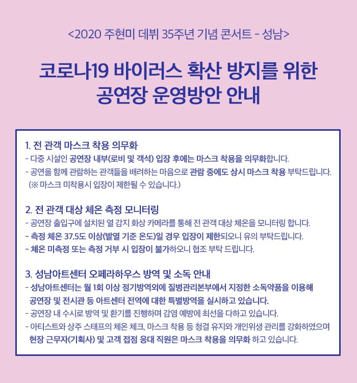 <2020 주현미 데뷔 35주년 기념 콘서트 - 성남>
코로나19 바이러스 확산 방지를 위한
공연장 운영방안 안내
1. 전 관객 마스크 착용 의무화 - 다중 시설인 공연장 내부(로비 및 객석) 입장 후에는 마스크 착용을 의무화합니다. - 공연을 함께 관람하는 관객들을 배려하는 마음으로 관람 중에도 상시 마스크 착용 부탁드립니다. (※ 마스크 미착용시 입장이 제한될 수 있습니다.)
2. 전 관객 대상 체온 측정 모니터링 - 공연장 출입구에 설치된 열 감지 화상 카메라를 통해 전 관객 대상 체온을 모니터링 합니다. - 측정 체온 37.5도 이상(발열 기준 온도)일 경우 입장이 제한되오니 유의 부탁드립니다. - 체온 미측정 또는 측정 거부 시 입장이 불가하오니 협조 부탁 드립니다.
3. 성남아트센터 오페라하우스 방역 및 소독 안내 - 성남아트센터는 월 1회 이상 정기방역외에 질병관리본부에서 지정한 소독약품을 이용해
공연장 및 전시관 등 아트센터 전역에 대한 특별방역을 실시하고 있습니다. - 공연장 내 수시로 방역 및 환기를 진행하며 감염 예방에 최선을 다하고 있습니다. - 아티스트와 상주 스태프의 체온 체크, 마스크 착용 등 청결 유지와 개인위생 관리를 강화하였으며, 현장 근무자(기획사) 및 고객 접점 응대 직원은 마스크 착용을 의무화 하고 있습니다.
