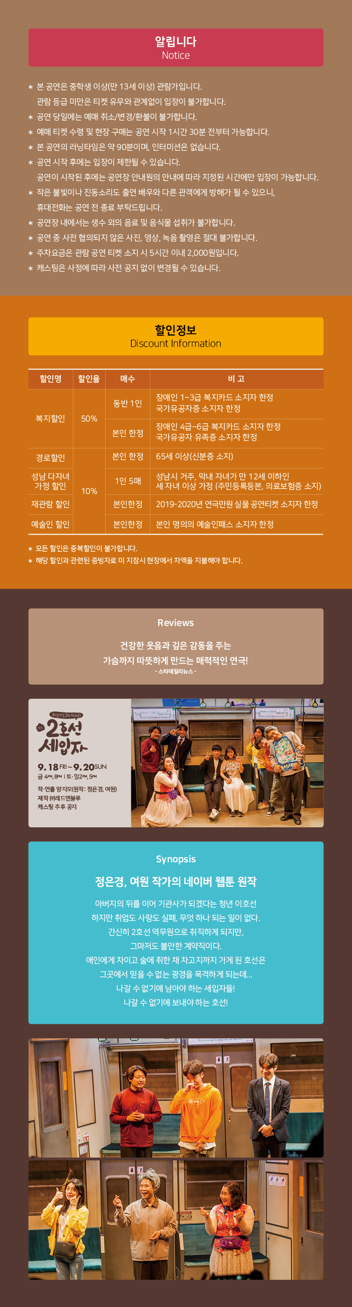 알립니다. Notice
* 본 공연은 중학생 이상(만 13세 이상) 관람가입니다.
관람 등급 미만은 티켓 유무와 관계없이 입장이 불가합니다. '공연 당일에는 예매 취소/변경/환불이 불가합니다. 예매 티켓 수령 및 현장 구매는 공연 시작 1시간 30분 전부터 가능합니다.
본 공연의 러닝타임은 약 90분이며, 인터미션은 없습니다. * 공연 시작 후에는 입장이 제한될 수 있습니다.
공연이 시작된 후에는 공연장 안내원의 안내에 따라 지정된 시간에만 입장이 가능합니다. * 작은 불빛이나 진동소리도 출연 배우와 다른 관객에게 방해가 될 수 있으니,
휴대전화는 공연 전 종료 부탁드립니다. 공연장 내에서는 생수 외의 음료 및 음식물 섭취가 불가합니다. * 공연 중 사전 협의되지 않은 사진, 영상, 녹음 촬영은 절대 불가합니다. * 주차요금은 관람 공연 티켓 소지 시 5시간 이내 2,000원입니다. * 캐스팅은 사정에 따라 사전 공지 없이 변경될 수 있습니다.
할인정보 Discount Information
할인명
할인율
| 매수
비고
동반 1인
장애인 1~3급 복지카드 소지자 한정 국가유공자증 소지자 한정
복지할인
| 50%
본인 한정
장애인 4급~6급 복지카드 소지자 한정 국가유공자 유족증 소지자 한정
경로할인
본인 한정 1 65세 이상(신분증 소지)
성남 다자녀 가정 할인
1인 5매
성남시 거주, 막내 자녀가 만 12세 이하인 세 자녀 이상 가정 (주민등록등본, 의료보험증 소지)
10%
재관람 할인
본인한정
2019-2020년 연극만원 실물 공연티켓 소지자 한정
예술인 할인
본인한정 | 본인 명의의 예술인패스 소지자 한정
* 모든 할인은 중복할인이 불가합니다. |* 해당 할인과 관련된 증빙자료 미 지참시 현장에서 차액을 지불해야 합니다.
Reviews
건강한 웃음과 깊은 감동을 주는 가슴까지 따뜻하게 만드는 매력적인 연극!
- 스타데일리뉴스 -
02 세입자
9. 18 FRI ~ 9.20 SUN 금 4MB | 토 일 24 5 작·연출 양지모(원작 : 정은경, 여원) 제작 (주)레드앤블루 캐스팅 추후 공지
Synopsis
정은경, 여원 작가의 네이버 웹툰 원작
아버지의 뒤를 이어 기관사가 되겠다는 청년 이호선 하지만 취업도 사랑도 실패, 무엇 하나 되는 일이 없다. 간신히 2호선 역무원으로 취직하게 되지만,
그마저도 불안한 계약직이다. 애인에게 차이고 술에 취한 채 차고지까지 가게 된 호선은 그곳에서 믿을 수 없는 광경을 목격하게 되는데... 나갈 수 없기에 남아야 하는 세입자들! 나갈 수 없기에 보내야 하는 호선!