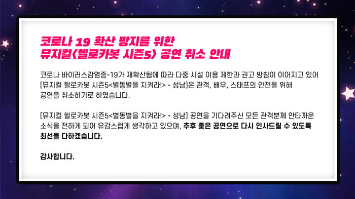 코로나 19 확산 방지를 위한 뮤지컬 헬로카봇 시즌5) 공연 취소 안내
코로나 바이러스감염증-19가 재확산됨에 따라 다중 시설 이용 제한과 권고 방침이 이어지고 있어 [뮤지컬 헬로카봇 시즌5<별똥별을 지켜라!> - 성남]은 관객, 배우, 스태프의 안전을 위해 공연을 취소하기로 하였습니다.
[뮤지컬 헬로카봇 시즌5 <별똥별을 지켜라!> - 성남] 공연을 기다려주신 모든 관객분께 안타까운 소식을 전하게 되어 유감스럽게 생각하고 있으며, 추후 좋은 공연으로 다시 인사드릴 수 있도록 최선을 다하겠습니다.
감사합니다.
