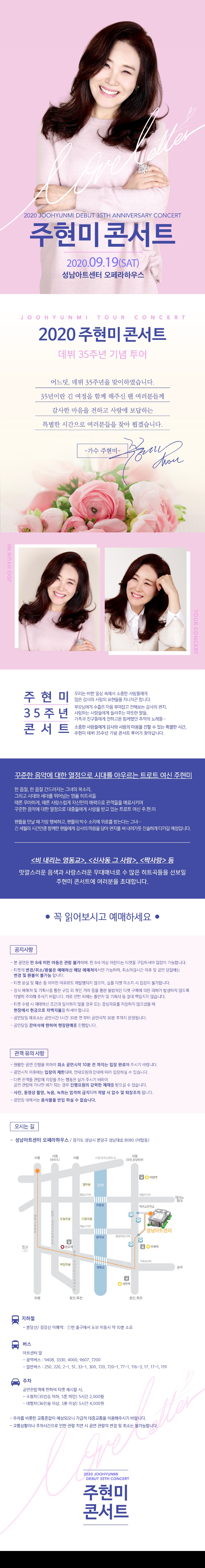 2020 JOOHYUNMI DEBUT 35TH ANNIVERSARY CONCERT
주현미 콘서트
2020.09.19(SAT) 성남아트센터 오페라하우스
JO OH Y UN MI TOUR CONCERT
2020 주현미 콘서트
데뷔 35주년 기념 투어
어느덧, 데뷔 35주년을 맞이하였습니다.
35년이란 긴 여정을 함께 해주신 팬 여러분들께
감사한 마음을 전하고 사랑에 보답하는 특별한 시간으로 여러분들을 찾아 뵙겠습니다.
-가수 주현미-」
최다
IMANA
JOO HYUN MI
TOUR CONCERT
주현미
35주년
우리는 바쁜 일상 속에서 소중한 사람들에게 많은 감사와 사랑의 표현들을 지나치곤 합니다. 부모님에게 수줍은 마음 부여잡고 전해보는 감사의 편지, 사랑하는 사람들에게 들려주는 따뜻한 말들, 가족과 친구들에게 전하고픈 함께했던 추억의 노래들....
콘서트
소중한 사람들에게 감사와 사랑의 마음을 전할 수 있는 특별한 시간, 주현미 데뷔 35주년 기념 콘서트 투어가 찾아갑니다.
꾸준한 음악에 대한 열정으로 시대를 아우르는 트로트 여신 주현미
한 음절, 한 음절 간드러지는 그녀의 목소리, 그리고 시대와 세대를 뛰어넘는 명품 히트곡들 때론 우아하게, 때론 사랑스럽게 자신만의 매력으로 관객들을 매료시키며, 꾸준한 음악에 대한 열정으로 대중들에게 사랑을 받고 있는 트로트 여신 주.현.미
팬들을 만날 때 가장 행복하고, 팬들의 박수 소리에 위로를 받는다는 그녀... 긴 세월의 시간만큼 함께한 팬들에게 감사의 마음을 담아 편지를 써 내려가듯 진솔하게 다가갈 예정입니다.
<비 내리는 영동교>, <신사동 그 사람>, <짝사랑> 등 맛깔스러운 음색과 사랑스러운 무대매너로 수 많은 히트곡들을 선보일
주현미 콘서트에 여러분을 초대합니다.
● 꼭 읽어보시고 예매하세요 ?
| 공지사항
- 본 공연은 만 8세 미만 아동은 관람 불가하며, 만 8세 이상 어린이는 티켓을 구입하셔야 입장이 가능합니다.
- 티켓의 변경/취소/환불은 예매하신 해당 예매처에서만 가능하며, 취소마감시간 이후 및 공연 당일에는
변경 및 환불이 불가능 합니다. - 티켓 분실 및 훼손 등 어떠한 이유로도 재발행되지 않으며, 실물 티켓 미소지 시 입장이 불가합니다. - 정식 예매처 및 기획사를 통한 구입 외 개인 거래 등을 통한 불법적인 티켓 구매에 의한 피해가 발생하지 않도록
각별히 주의해 주시기 바랍니다. 이로 인한 피해는 출연자 및 기획사 등 절대 책임지지 않습니다. - 티켓 수령 시 예매하신 조건과 일치하지 않을 경우 또는 증빙자료를 지참하지 않으셨을 때 현장에서 현금으로 차액지불을 하셔야 합니다.
- 공연당일 매표소는 공연시간 1시간 30분 전 부터 공연시작 30분 후까지 운영됩니다. - 공연당일 잔여석에 한하여 현장판매를 진행합니다.
| 관객 유의 사항 |
- 원활한 공연 진행을 위하여 최소 공연시작 10분 전 까지는 입장 완료해 주시기 바랍니다. - 공연시작 이후에는 입장이 제한되며, 안내요원의 안내에 따라 입장하실 수 있습니다. - 다른 관객들 관람에 지장을 주는 행동은 삼가 주시기 바라며,
공연 관람에 지나친 폐가 되는 경우 진행요원의 강력한 제재를 받으실 수 있습니다. - 사진, 동영상 촬영, 녹음, 녹취는 엄격히 금지되며 적발 시 압수 및 퇴장조치 됩니다. - 공연장 내에서는 음식물을 반입 하실 수 없습니다.
| 오시는 길 |
- 성남아트센터 오페라하우스 / 경기도 성남시 분당구 성남대로 8080 (야탑동)

지하철
- 분당선/ 경강선 이매역: 1번 출구에서 도보 이동시 약 10분 소요
다 버스
아트센터 앞 - 광역버스 : 9408, 3330, 4000, 9607, 7200 - 일반버스 : 250, 220, 2-1, 51, 33-1, 300, 720, 720-1, 77-1, 116-3, 17, 17-1, 119
주차
공연관람객에 한하여 티켓 제시할 시, - 소형차(35인승 이하, 5톤 미만) 5시간 2,000원 - 대형차(36인승 이상, 5톤 이상) 5시간 4,000원
- 주차를 비롯한 교통혼잡이 예상되오니 가급적 대중교통을 이용해주시기 바랍니다. - 교통상황이나 주차시간으로 인한 관람 지연 시 공연 관람의 변경 및 취소는 불가능합니다.
2020 JOOHYUNMI DEBUT 35TH CONCERT
주현미 콘서트
