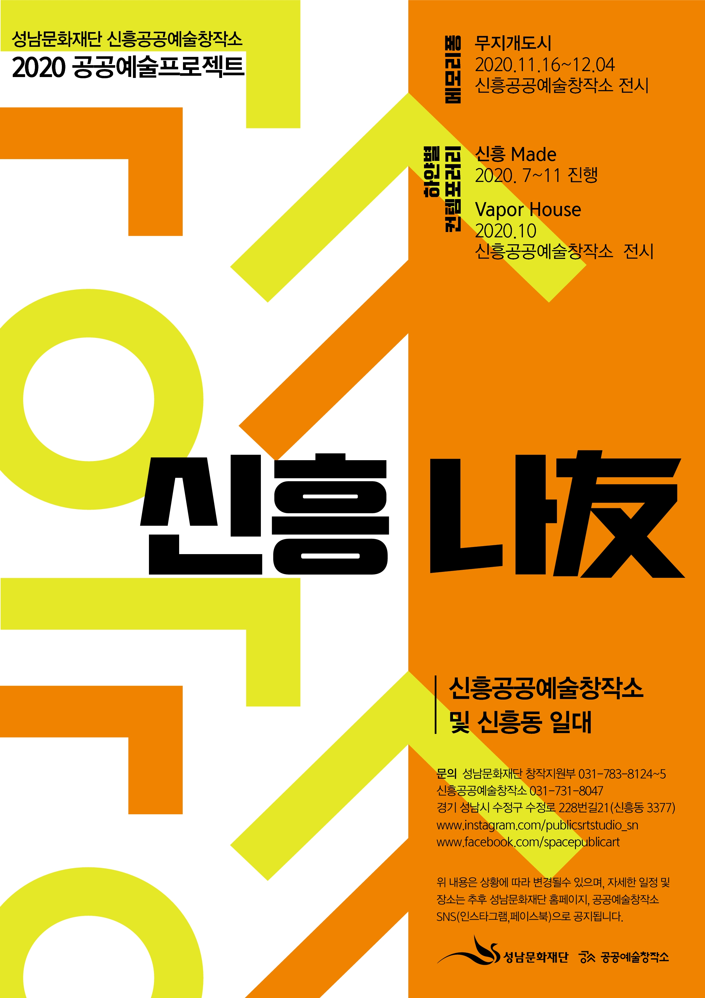 성남문화재단 신흥공공예술창작소
2020 공공예술프로젝트
메모리폼
무지개도시
2020.11.16~12.04
신흥공공예술창작소 전시

하얀별 컨템포퍼리
신흥Made
2020. 7~11 진행
Vapor House
2020.10
신흥공공예술창작소 전시

신흥 나友

신흥공공예술창작소
및 신흥동 일대

문의 성남문화재단 창작지원부 031-783-8124-5
신흥공공예술창작소 031-731-8047
경기 성남시 수정구 수정로 228번길21 (신흥동 3377)
www.instagram.com/publicsrtstudio_sn
www.facebook.com/spacepublicart

위 내용은 상황에 따라 변경될수 있으며, 자세한 일정 및
장소는 추후 성남문화재단 홈페이지, 공공예술창작소
SNS(인스타그램, 페이스북으로 공지됩니다.

성남문화재단 공공공예술창작소
