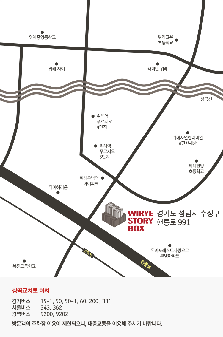 WIRYE STORY BOX 경기도 성남시 수정구 헌릉로 991
청곡교차로 하차
경기버스 15-1, 50, 50-1, 60, 200, 331
서울버스 343, 362
광역버스 9200, 9202
방문객의 주차장 이용이 제한되오니, 대중교통을 이용해 주시기 바랍니다.