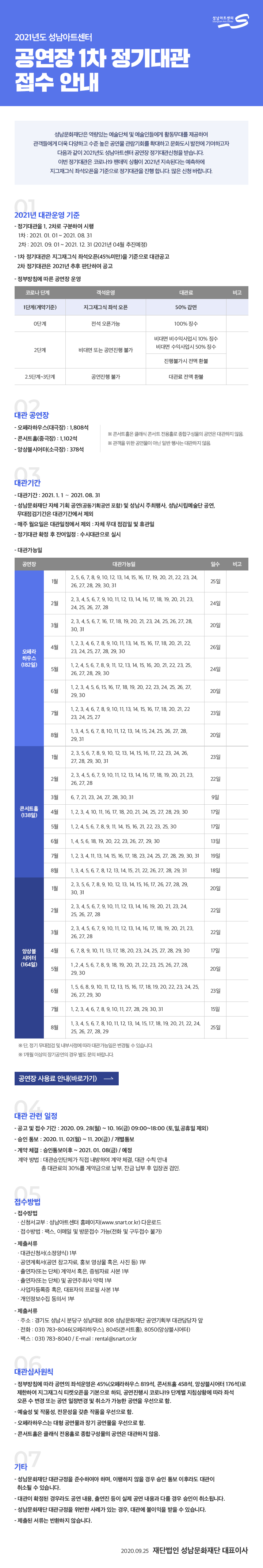 공고 제2020- 87 호



2021년도 성남아트센터 공연장 1차 정기대관 접수 안내

 성남문화재단은 역량있는 예술단체 및 예술인들에게 활동무대를 제공하여 관객들에게 더욱 다양하고 수준 높은 공연물 관람기회를 확대하고 문화도시 발전에 기여하고자 다음과 같이 2021년도 성남아트센터 공연장 정기대관신청을 받습니다. 
 이번 정기대관은 코로나19 팬데믹 상황이 2021년 지속된다는 예측하에 지그재그식 좌석오픈을 기준으로 정기대관을 진행 합니다. 많은 신청 바랍니다.

□ 2021년 대관운영 기준
   ○ 정기대관을 1, 2차로 구분하여 시행
     - 1차_ 2021. 01. 01 ~ 2021. 08. 31
     - 2차_ 2021. 09. 01 ~ 2021. 12. 31 (2021년 04월 추진예정)
   ○ 1차 정기대관은 지그재그식 좌석오픈(45%미만)을 기준으로 대관공고
      2차 정기대관은 2021년 추후 판단하여 공고
   ○ 정부방침에 따른 공연장 운영
코로나 단계객석운영대관료비고1단계(계약기준)지그재그식 좌석 오픈50% 감면0단계전석 오픈가능100% 징수2단계비대면 또는 공연진행 불가비대면 비수익사업시 10% 징수
비대면 수익사업시 50% 징수진행불가시 전액 환불2.5단계~3단계공연진행 불가대관료 전액 환불

· 대관 공연장
  ○ 오페라하우스(대극장) : 1,808석
  ○ 콘서트홀(중극장) : 1,102석
  ○ 앙상블시어터(소극장) : 378석
   ※ 콘서트홀은 클래식 콘서트 전용홀로 종합구성물의 공연은 대관하지 않음
   ※ 관객을 위한 공연물이 아닌 일반 행사는 대관하지 않음

· 대관기간
  ○ 대관기간 : 2021. 1. 1 ～ 2021. 08. 31
  ○ 성남문화재단 자체 기획 공연(공동기획공연 포함) 및 성남시 주최행사, 성남시립
     예술단 공연, 무대점검기간은 대관기간에서 제외
  ○ 매주 월요일은 대관일정에서 제외 : 자체 무대점검일 및 휴관일
  ○ 정기대관 확정 후 잔여일정 : 수시대관으로 실시
  ○ 대관가능일
공연장대관가능일일수비고오페라
하우스
(182일)1월2, 5, 6, 7, 8, 9, 10, 12, 13, 14, 15, 16, 17, 19, 
20, 21, 22, 23, 24, 26, 27, 28, 29, 30, 31 25일2월2, 3, 4, 5, 6, 7, 9, 10, 11, 12, 13, 14, 16, 17, 18, 19, 
20, 21, 23, 24, 25, 26, 27, 2824일3월2, 3, 4, 5, 6, 7, 16, 17, 18, 19, 
20, 21, 23, 24, 25, 26, 27, 28, 30, 3120일4월1, 2, 3, 4, 6, 7, 8, 9, 10, 11, 13, 14, 15, 16, 17, 18, 
20, 21, 22, 23, 24, 25, 27, 28, 29, 3026일5월1, 2, 4, 5, 6, 7, 8, 9, 11, 12, 13, 14, 15, 16, 
20, 21, 22, 23, 25, 26, 27, 28, 29, 3024일6월1, 2, 3, 4, 5, 6, 15, 16, 17, 18, 19, 
20, 22, 23, 24, 25, 26, 27, 29, 3020일7월1, 2, 3, 4, 6, 7, 8, 9, 10, 11, 13, 14, 15, 16, 17, 18, 
20, 21, 22, 23, 24, 25, 2723일8월1, 3, 4, 5, 6, 7, 8, 10, 11, 12, 13, 14, 15, 
24, 25, 26, 27, 28, 29, 3120일콘서트홀
(140일)1월2, 3, 5, 6, 7, 8, 9, 10, 12, 13, 14, 15, 16, 17, 
22, 23, 24, 26, 27, 28, 29, 30, 3123일2월2, 3, 4, 5, 6, 7, 9, 10, 11, 12, 13, 14, 16, 17, 18, 19, 
20, 21, 23, 26, 27, 2822일3월6, 7, 21, 23, 24, 27, 28, 30, 319일4월1, 2, 3, 4, 10, 11, 16, 17, 18, 20, 21, 24, 25, 27, 28, 29, 3017일5월1, 2, 4, 5, 6, 7, 8, 9, 11, 14, 15, 16, 21, 22, 23, 25, 3017일6월1, 4, 5, 6, 18, 19, 20, 22, 23, 26, 27, 29, 3013일7월1, 2, 3, 4, 11, 13, 14, 15, 16, 17, 18, 
23, 24, 25, 27, 28, 29, 30, 3119일8월1, 3, 4, 5, 6, 7, 8, 12, 13, 14, 15, 
21, 22, 24, 25, 26, 27, 28, 29, 3120일앙상블
시어터
(164일)1월2, 3, 5, 6, 7, 8, 9, 10, 12, 13, 14, 15, 16, 17, 
26, 27, 28, 29, 30, 3120일2월2, 3, 4, 5, 6, 7, 9, 10, 11, 12, 13, 14, 16, 19, 
20, 21, 23, 24, 25, 26, 27, 2822일3월2, 3, 4, 5, 6, 7, 9, 10, 11, 12, 13, 14, 16, 17, 18, 19, 
20, 21, 23, 26, 27, 2822일4월6, 7, 8, 9, 10, 11, 13, 17, 18, 20, 23, 24, 25, 27, 28, 29, 3017일5월1 ,2 ,4, 5, 6, 7, 8, 9, 18, 19, 
20, 21, 22, 23, 25, 26, 27, 28, 29, 3020일6월1, 5, 6, 8, 9, 10, 11, 12, 13, 15, 16, 17, 18, 19, 
20, 22, 23, 24, 25, 26, 27, 29, 3023일7월1, 2, 3, 4, 6, 7, 8, 9, 10, 11, 27, 28, 29, 30, 3115일8월1, 3, 4, 5, 6, 7, 8, 10, 11, 12, 13, 14, 15, 17, 18, 19, 
20, 21, 22, 24, 25, 26, 27, 28, 2925일
※ 단, 정기 무대점검 및 내부사정에 따라 대관가능일은 변경될 수 있습니다.
※ 1개월 이상의 장기공연의 경우 별도 문의 바랍니다.
· 대관 관련 일정
 ○ 공고 및 접수 기간 : 2020. 09. 28(월) ~ 10. 16(금) 09:00~18:00 (토,일,공휴일 제외)
 ○ 승인 통보 : 2020. 11. 02(월) ~ 11. 20(금) / 개별통보
 ○ 계약 체결 : 승인통보이후 ~ 2021. 01. 08(금) / 예정
  - 계약방법 : 대관승인단체가 직접 내방하여 계약 체결, 대관 수칙 안내
              총 대관료의 30%를 계약금으로 납부, 잔금 납부 후 입장권 검인
  
· 접수방법
 ○ 접수방법
    ·신청서교부 : 성남아트센터 홈페이지(www.snart.or.kr) 다운로드
    ·접수방법 : 팩스, 이메일 및 방문접수 가능(전화 및 구두접수 불가)
 ○ 제출서류
    ·대관신청서(소정양식) 1부
    ·공연계획서(공연 참고자료, 홍보 영상물 혹은, 사진 등) 1부
    ·출연자(또는 단체) 계약서 혹은, 증빙자료 사본 1부
    ·출연자(또는 단체) 및 공연주최사 약력 1부
    ·사업자등록증 혹은, 대표자의 프로필 사본 1부
    ·개인정보수집 동의서 1부
 ○ 문의 및 접수처
    ·주소 : 경기도 성남시 분당구 성남대로 808 성남문화재단 공연기획부 대관담당자 앞
    ·전화 : 031)783-8046(오), 8045(콘), 8050(앙)
    ·팩스 : 031)783-8040 / e-mail : rental@snart.or.kr

· 대관심사원칙
  ○ 정부방침에 따라 공연의 좌석운영은 45%(오페라하우스 819석, 콘서트홀 458석,       앙상블시어터 176석)로 제한하여 지그재그식 티켓오픈을 기본으로 하되, 공연진행시       코로나19 단계별 지침상황에 따라 좌석 오픈 수 변경 또는 공연 일정변경 및 취소가       가능한 공연을 우선으로 함
  ○ 예술성 및 작품성, 전문성을 갖춘 작품을 우선으로 함
  ○ 오페라하우스는 대형 공연물과 장기 공연물을 우선으로 함
  ○ 콘서트홀은 클래식 전용홀로 종합구성물의 공연은 대관하지 않음

· 기타
  ○ 성남문화재단 대관규정을 준수하여야 하며, 이행하지 않을 경우 승인 통보 이후라도 대관이 취소될 수 있습니다.
  ○ 대관이 확정된 경우라도 공연 내용, 출연진 등이 실제 공연 내용과 다를 경우 승인이 취소됩니다. 
  ○ 성남문화재단 대관규정을 위반한 사례가 있는 경우, 대관에 불이익을 받을 수 있습니다. 
  ○ 제출된 서류는 반환하지 않습니다.

2020.  09.  25.


재단법인 성남문화재단 대표이사