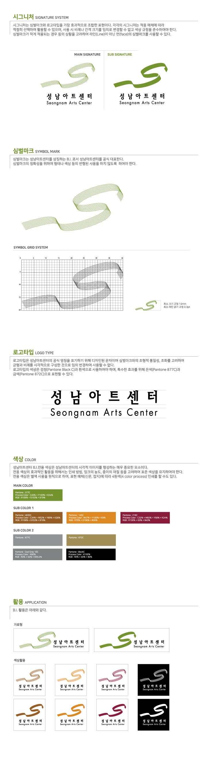 시그니처 SIGNATURE SYSTEM
시그니처는 심벌마크와 로고타입을 가장 효과적으로 조합한 표현이다. 각각의 시그니처는 적용 매체에 따라
적절히 선택하여 활용할 수 있으며, 사용 시 비례나 간격 크기를 임의로 변경할 수 없고 색상 규정을 준수하여야 한다.
심벌마크가 작게 적용되는 경우 등의 상황을 고려하여 라인(Line)이 아닌 면(face)의 심벌마크를 사용할 수 있다.
MAIN SIGNATURE
성남아트센터 Seongnam Arts Center
SUB SIGNATURE
성남아트센터 Seongnam Arts Center

심벌마크 SYMBOL MARK
심벌마크는 성남아트센터를 상징하는 B.I. 로서 성남아트센터를 공식 대표한다.
심벌마크의 정확성을 위하여 형태나 색상 등의 변형된 사용을 하지 않도록 하여야 한다.
SYMBOL GRID SYSTEM
최소 크기 규정 14mm
최소 라인 굵기 규정 0.3pt

로고타입 LOGO TYPE
로고타입은 성남아트센터의 공식 명칭을 표기하기 위해 디자인된 문자이며 심벌마크와의 조형적 통일성, 조화를 고려하여
균형과 비례를 시각적으로 구성한 것으로 임의 변경하여 사용할 수 없다.
로고타입의 색상은 검정(Pantone Black C)과 흰색으로 사용하여야 하며, 특수한 효과를 위해 은색(Pantone 877C)과
금색(Pantone 8720)으로 표현할 수 있다.
성남아트센터
Seongnam Arts Center

색상 COLOR
성남아트센터 B.I. 전용 색상은 성남아트센터의 시각적 이미지를 형성하는 매우 중요한 요소이다.
전용 색상의 효과적인 활용을 위해서는 인쇄 방법, 잉크의 농도, 종이의 재질 등을 고려하여 표준 색상을 유지하여야 한다.
전용 색상은 별색 사용을 원칙으로 하며, 표현 매체(신문, 잡지)에 따라 4원색(4 color process) 인쇄를 할 수도 있다.
MAIN COLOR
Pantone : 3770 Process Color: C45% + Y100%,+ K24% RGB : 1106 + 6153 + Biggs
SUB COLOR 1
Pantone : 46350) Process Color:C34% + M52% + Y89% +K26% RSE : R106% + G15306 + 819 |
Pantone: 145C Process Color: M47% +Y100% + K9% RGB ATO + G1560% + B356 |
Pantone : 216C Process Colar: C32% + M92% + Y59% +K24% RGB : R1304 + COM + B4%
SUB COLOR 2
Pantone: 9770
Pantone: 872C
Pantone; Cool Grey 100 | Process Color: K60 RGB: ROM CON + B30 71
Pantene Pleckc Process Color : K100% RCB - ROY + GTR + RON

활용 APPLICATION
B.I. 활용은 아래와 같다.
가로형
성남아트센터 Seongnam Arts Center
성남아트센터 Seongnam Arts Center
색상활용
성남아트센터 Seongnon Arts Center
성남아트센터 Seongnon Arts Center
성남아트센터 Seongnam Arts Center
성남아트센터 Seongnam Arts Center
성남아트센터 Seongnam Arts Center
성남아트센터 Seongnam Arts Center
성남아트센터 Seongnam Arts Center
성남아트센터 Seongnam Arts Center
