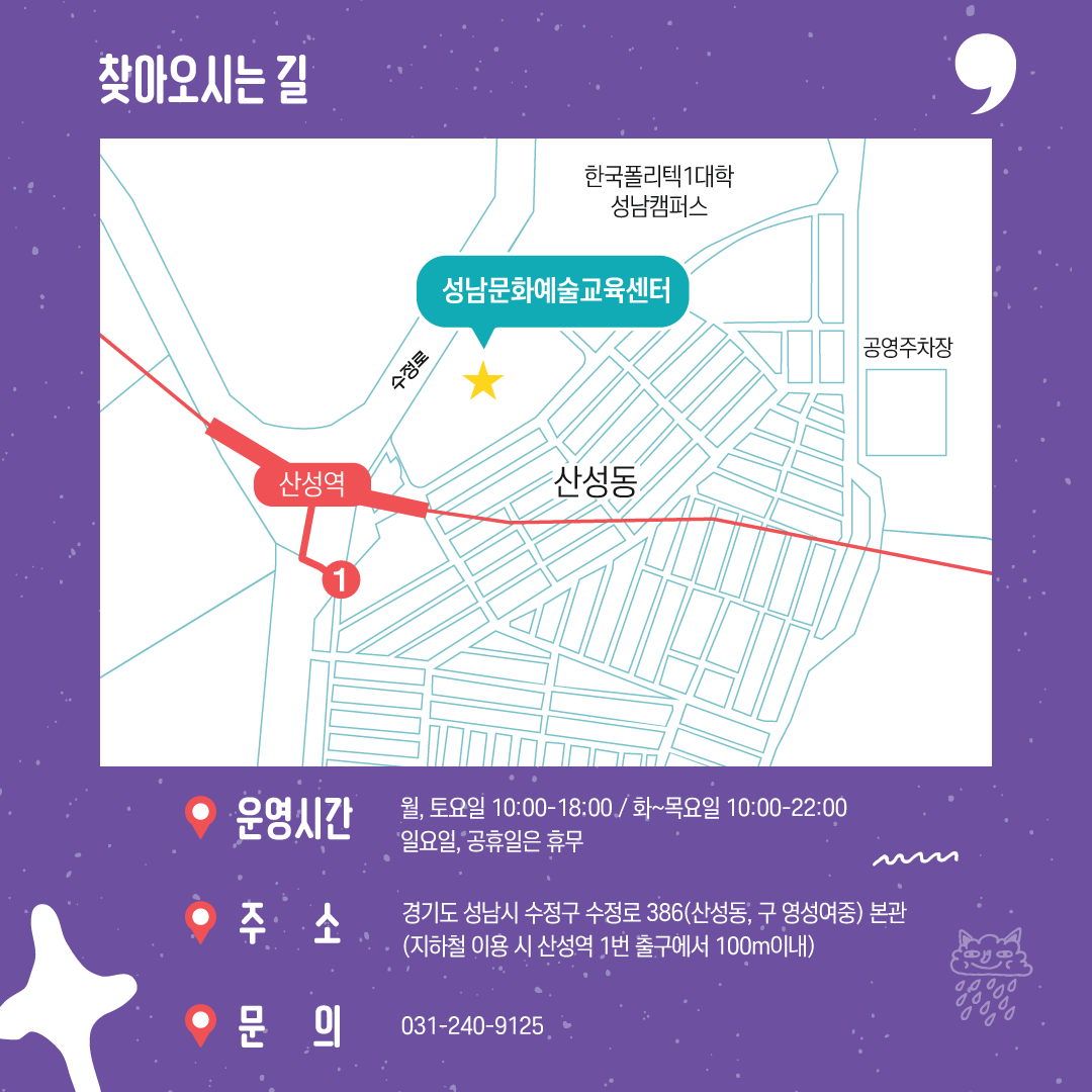 찾아오시는길 
성남문화예술교육센터

운영시간 
월,토요일 10:00-18:00
화~목요일 10:00-22:00
일요일, 공휴일은 휴무
주소 경기도 성남시 수정구 수정로 386(산성동, 구 영성여중) 본관
(지하철 이용 시 산성역 1번출구에서 100m이내)
문의 031-240-9125