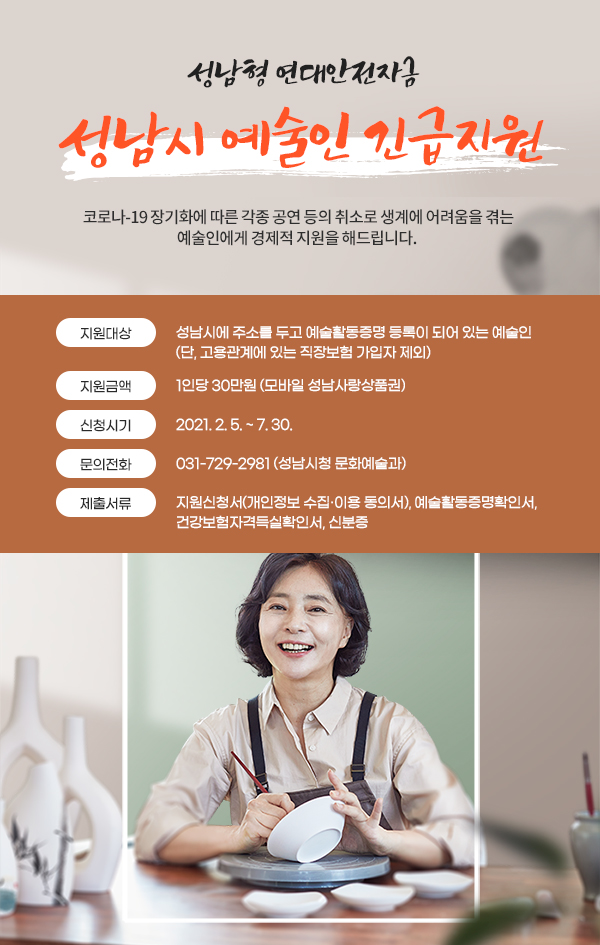 성남형 연대안전자금 성남시 예술인 긴급지원
코로나-19 장기화에 따른 각종 공연 등의 취소로 생계에 어려움을 겪는
예술인에게 경제적 지원을 해드립니다.
지원대상 : 성남시에 주소를 두고 예술활동증명 등록이 되어 있는 예술인(단, 고용관계에 있는 직장보험 가입자 제외)
지원금액 : 1인당 30만원(모바일 성남사랑상품권)
신청시기 : 2021. 2. 5. ~ 7. 30.
문의전화 : 031-729-2981(성남시청 문화예술과)
제출서류 : 지원신청서(개인정보 수집 및 이용동의서), 예술활동증명확인서, 건강보험자격득실확인서, 신분증