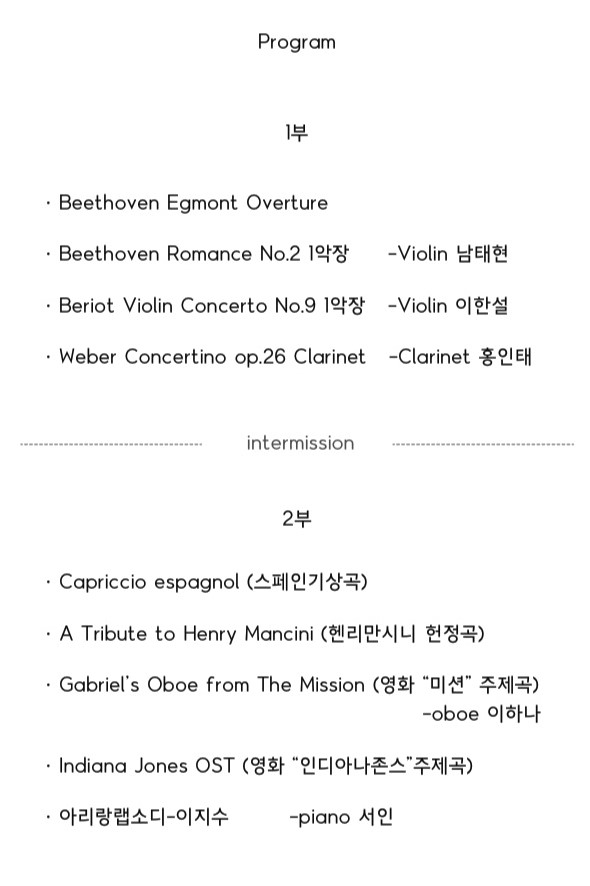 Program
1부
· Beethoven Egmont Overture
· Beethoven Romance No.2 1악장 -Violin 남태현
· Beriot Violin Concerto No.9 1악장 -Violin 이한설
. Weber Concertino op.26 Clarinet -Clarinet 홍인태
intermission
2부
· Capriccio espagnol (스페인기상곡)
. A Tribute to Henry Mancini (헨리만시니 헌정곡)
· Gabriel's Oboe from The Mission (영화 '미션' 주제곡) -oboe 이하나
· Indiang Jones OST (영화 '인디아나존스' 주제곡)
· 아리랑랩소디 - 이지수 -piano 서인
