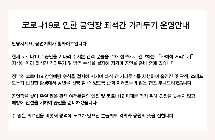 코로나19로 인한 공연장 좌석간 거리두기 운영안내
안녕하세요. 공연기획사 창라이프입니다.
현재 코로나19로 공연을 기다려 주시는 관객 분들을 위해 정부에서 권고하는 '사회적 거리두기' 지침에 따라 좌석간 거리두기 및 방역 수칙을 철저히 지키며 공연을 준비 중에 있습니다.
정부의 코로나19 감염예방 수칙을 철저히 지키며 좌석 간 거리두기를 시행하여 출연진 및 관객, 스태프 모두가 안전한 환경에서 공연을 진행 할 수 있도록 관객 여러분들의 많은 협조 부탁드리겠습니다.
공연장을 찾아 주실 많은 관객 여러분들의 안전 및 코로나19 피해를 막기 위해 긴장을 늦추지 않고 예방에 만전을 기하여 공연을 준비하겠습니다.
수 많은 의료진을 비롯해 방역에 노고가 많으신 분들께도 격려와 응원의 뜻을 전합니다.