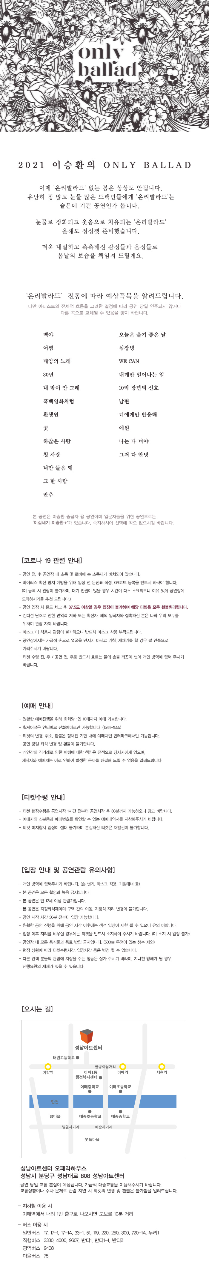 only ballad
2021 이승환의 ONLY BALLAD
이제 '온리 발라드' 없는 봄은 상상도 안됩니다. 유난히 정 많고 눈물 많은 드팩민들에게 '온리발라드'는
슬픈데 기쁜 공연인가 봅니다.
눈물로 정화되고 웃음으로 치유되는 '온리발라드'
올해도 정성껏 준비했습니다.
더욱 내밀하고 촉촉해진 감정들과 음정들로
봄날의 보습을 책임져 드릴게요.
'온리발라드 전통에 따라 예상곡목을 알려드립니다.
다만 아티스트의 전체적 흐름을 고려한 결정에 따라 공연 당일 연주되지 않거나
다른 곡으로 교체될 수 있음을 양지 바랍니다.
백야 오늘은 울기 좋은 날
어쩜 심장병
태양의 노래 WE CAN
30년 내게만 일어나는 일
내 맘이 안 그래 10억 광년의 신호
흑백영화처럼 남편
환생연 너에게만 반응해
꽃 애원 
하찮은 사랑 나는 다 너야
첫 사랑 그저 다 안녕
너만 들음 돼
그 한 사람
만추
본 공연은 이승환 중급자 용 공연이며 입문자들을 위한 공연으로는 '이십세기 이승환 +'가 있습니다. 숙지하시어 선택에 착오 없으시길 바랍니다.
[코로나 19 관련 안내]
- 공연 전, 후 공연장 내 소독 및 로비에 손 소독제가 비치되어 있습니다. 
- 바이러스 확산 방지 예방을 위해 입장 전 문진표 작성, QR코드 등록을 반드시 하셔야 합니다. (미 등록 시 관람이 불가하며, 대기 인원이 많을 경우 시간이 다소 소요되오니 여유 있게 공연장에 도착하시기를 추천 드립니다.) 
- 공연 입장 시 온도 체크 후 37.5도 이상일 경우 입장이 불가하며 해당 티켓은 모두 환불처리됩니다. 
- 컨디션 난조로 인한 면역력 저하 또는 확진자, 해외 입국자와 접촉하신 분은 나와 우리 모두를 위하여 관람 자제 바랍니다. 
- 마스크 미 착용시 관람이 불가하오니 반드시 마스크 착용 부탁드립니다. 
- 공연장에서는 가급적 손으로 얼굴을 만지지 마시고 기침, 재채기를 할 경우 팔 안쪽으로 가려주시기 바랍니다. 
- 티켓 수령 전, 후 / 공연 전, 후로 반드시 흐르는 물에 손을 깨끗이 씻어 개인 방역에 힘써 주시기 바랍니다.
[예매 안내]
- 원활한 예매진행을 위해 회차당 1인 10매까지 예매 가능합니다. 
- 휠체어석은 인터파크 전화예매로만 가능합니다. (1544-1555) 
- 티켓의 변경, 취소, 환불은 정해진 기한 내에 예매처인 인터파크에서만 가능합니다. 
- 공연 당일 좌석 변경 및 환불이 불가합니다. 
- 개인간의 직거래로 인한 피해에 대한 책임은 전적으로 당사자에게 있으며, 제작사와 예매처는 이로 인하여 발생한 문제를 해결해 드릴 수 없음을 알려드립니다.
[티켓수령 안내]
- 티켓 현장수령은 공연시작 1시간 전부터 공연시작 후 30분까지 가능하오니 참고 바랍니다. 
- 예매자의 신분증과 예매번호를 확인할 수 있는 예매내역서를 지참해주시기 바랍니다. 
- 티켓 미지참시 입장이 절대 불가하며 분실하신 티켓은 재발권이 불가합니다.
[입장 안내 및 공연관람 유의사항]
- 개인 방역에 힘써주시기 바랍니다. (손 씻기, 마스크 착용, 기침매너 등)
- 본 공연은 모든 촬영과 녹음 금지입니다. 
- 본 공연은 만 12세 이상 관람가입니다. 
- 본 공연은 지정좌석제이며 구역 간의 이동, 지정석 자리 변경이 불가합니다.
- 공연 시작 시간 30분 전부터 입장 가능합니다. 
- 원활한 공연 진행을 위해 공연 시작 이후에는 객석 입장이 제한 될 수 있으니 유의 바랍니다. 
- 입장 이후 자리를 비우실 경우에는 티켓을 반드시 소지하여 주시기 바랍니다. (미 소지 시 입장 불가) 
- 공연장 내 모든 음식물과 음료 반입 금지입니다. (500ml 뚜껑이 있는 생수 제외) 
- 현장 상황에 따라 티켓수령시간, 입장시간 등은 변경 될 수 있습니다. 
- 다른 관객 분들의 관람에 지장을 주는 행동은 삼가 주시기 바라며, 지나친 방해가 될 경우 진행요원의 제재가 있을 수 있습니다.
[오시는 길]
성남아트센터 오페라하우스 성남시 분당구 성남대로 808 성남아트센터
공연 당일 교통 혼잡이 예상됩니다. 가급적 대중교통을 이용해주시기 바랍니다. 
교통상황이나 주차 문제로 관람 지연 시 티켓의 변경 및 환불은 불가함을 알려드립니다.
- 지하철 이용 시 
이매역에서 내려 1번 출구로 나오시면 도보로 10분 거리
- 버스 이용 시
일반버스 17, 17-1, 17-1A, 33-1, 51, 119, 220, 250, 300, 720-1A, 누리1 
직행버스 3330, 4000, 9607, 반디1, 반디1-1, 반디2 
광역버스 9408 
마을버스 75
