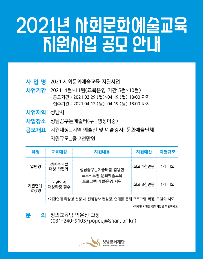 2021년 사회문화예술교육 지원사업 공모 안내

사업명 2021 사회문화예술교육 지원사업
사업기간 2021.4월~11월(교육운영 기간 5월~10월)
공고기간 : 2021.03.29.(월)~04.19.(월) 18:00까지
접수기간 : 2021.04.12.(월)~04.19.(월) 18:00까지
사업지역 성남시
사업장소 성남꿈꾸는예술터(구_영성여중)
공모개요 
지원대상 지역 예술인 및 예술강사, 문화예술단체
지원규모 총 7천만원
문의 창의교육팀 박은진 과장
(031-240-9103/popoej@snart.or.kr)
성남문화재단