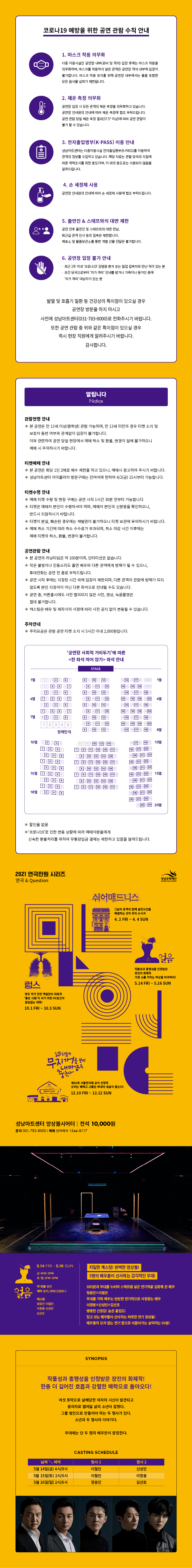 코로나 19 예방을 위한 공연 관람 수칙 안내
1. 마스크 착용 의무화
다중 이용시설인 공연장 내부(로비 및 객석) 입장 후에는 마스크 착용을 의무화하며, 마스크를 착용하지 않은 관객은 공연장 객석 내부에 입장이 불가합니다. 마스크 착용 유지를 위해 공연장 내부에서는 물을 포함한 모든 음식물 섭취가 제한됩니다.

2. 체온 측정 의무화
공연장 입장 시 모든 관객의 체온 측정을 의무화하고 있습니다. 공연장 안내원의 안내에 따라 체온 측정에 협조 부탁드립니다. 공연 관람 당일 체온 측정 결과(37.5° 이상)에 따라 공연 관람이 불가 할 수 있습니다.

3. 전자출입명부(K-PASS) 이용 안내
성남아트센터는 다중이용시설 전자출입명부(K-PASS)를 이용하여 관객의 정보를 수집하고 있습니다. 해당 자료는 관할 당국의 지침에 따른 역학조사를 위한 용도이며, 이 외의 용도로는 사용되지 않음을 알려드립니다.

4. 손 세정제 사용
공연장 안내원의 안내에 따라 손 세정제 사용에 협조 부탁드립니다.

5. 출연진 & 스태프와의 대면 제한
공연 전후 출연진 및 스태프와의 대면 만남, 퇴근길 관객 인사 등의 접촉은 제한합니다. 매표소 및 물품보관소를 통한 개별 선물 전달은 불가합니다.

6. 공연장 입장 불가 안내
· 최근 2주 이내 '코로나 19' 감염증 환자 또는 밀접 접촉자와 만난 적이 있는 분 · 보건 당국으로부터 '자가 격리' 안내를 받거나 가족이나 동거인 중에 자가 격리' 대상자가 있는 분

발열 및 호흡기 질환 등 건강상의 특이점이 있으실 경우
공연장 방문을 하지 마시고 사전에 성남아트센터(031-783-8000)로 전화주시기 바랍니다.
또한 공연 관람 중 위와 같은 특이점이 있으실 경우 즉시 현장 직원에게 알려주시기 바랍니다.
감사합니다.

알립니다. Notice

관람연령 안내
* 본 공연은 만 15세 이상 관람 가능하며, 만 15세 미만의 경우 티켓 소지 및 보호자 동반 여부와 관계없이 입장이 불가합니다.
이와 관련하여 공연 당일 현장에서 예매 취소 및 환불, 변경이 일체 불가하오니 예매 시 주의하시기 바랍니다.

티켓수령 안내
* 예매 티켓 수령 및 현장 구매는 공연 시작 1시간 30분 전부터 가능합니다.
* 티켓 수령 시, 예매자의 예매번호 또는 신분증과 휴대폰 번호 뒷자리를 확인합니다.
* 티켓이 분실, 훼손된 경우에는 재발권이 불가하오니 티켓 보관에 유의하시기 바랍니다.
* 예매 취소 기간에 따라 취소 수수료가 부과되며, 취소 마감 시간 이후에는 예매 티켓의 취소, 환불, 변경이 불가합니다.

공연관람 안내
* 본 공연의 러닝타임은 약 110분(인터미션 10분)입니다.
* 작은 불빛이나 진동소리도 출연 배우와 다른 관객에게 방해가 될 수 있으니,
휴대전화는 공연 전 종료 부탁드립니다.
* 공연 시작 후에는 지정된 시간 외에 입장이 제한되며, 다른 관객의 관람에 방해가 되지
않도록 본인 지정석이 아닌 다른 좌석으로 안내될 수도 있습니다.
* 공연 중 사전 협의되지 않은 사진, 영상, 녹음 촬영은 절대 불가합니다.
* 캐스팅은 배우 및 제작사의 사정에 따라 사전 공지 없이 변동될 수 있습니다.

주차안내
* 주차요금은 관람 공연 티켓 소지 시 5시간 이내 2,000원입니다.

'공연장 사회적 거리두기'에 따른 <한 좌석 띄어 앉기> 좌석 안내
* 할인율 없음 
* '코로나19'로 인한 변동 상황에 따라 예매자분들에게 신속한 환불처리를 위하여 무통장입금 결제는 제한하고 있음을 알려드립니다.

성남문화재단
SEONGEA CULTURAL FOUNDATION

2021 연극만원 시리즈 연극 & Question
쉬어매드니스
그날의 관객과 함께 살인사건을 해결하는 코믹 추리 수사극
4. 2 FRI ~ 4. 4 SUN
금 4PM | 8PM 토~일 2PM | 6PM
렁스
영국 작가 던컨 맥밀란의 대표작 '좋은 사람'이 되기 위한 90분간의 끊임없는 대화!
10. 1 FRI ~ 10. 3 SUN
금 4PM | 8PM 토~일 2PM | 6PM

얼음
작품성과 흥행성을 인정받은 장진의 화제작 가장 소름 끼치는 허상을 마주하라!
5. 14 FRI ~ 5. 16 SUN
금 4PM | 8PM 토~일 2PM | 6PM

넓은 하늘의 무지개를 보면 내마음은 춤춘다
제41회 서울연극제 공식 선정작 상처는 꿰매고 고름은 짜내야 새살이 돋는다!
12. 10 FRI ~ 12. 12 SUN
금 4PM | 8PM 토~일 2PM | 6PM

성남아트센터 앙상블시어터 전석 10,000원 문의 031-783-8000 | 예매 인터파크 1544-8117

얼음
5. 14 FRI ~ 5. 16 SUN
금 4PM | 8PM 토~일 2PM | 6PM
작·연출 장진
제작 장차, (주)파크컴퍼니
캐스팅 정웅인 이철민 이창용 신성민 김선호
치밀한 캐스팅! 완벽한 앙상블!
5명의 배우들이 선사하는 감각적인 무대!

브라운과 무대를 누비며 스펙트럼 넓은 연기력을 입증해 온 배우 정웅인X이철민
무대를 가득 메우는 탄탄한 연기력으로 사랑받는 배우 이창용X신성민X김선호
팽팡한 긴장감! 높은 몰입도!
믿고 보는 배우들이 선사하는 짜릿한 연기 앙상블!
배우들의 오차 없는 연기 합으로 이끌어가는 숨막히는 90분!

SYNOPSIS
작품성과 흥행성을 인정받은 장진의 화제작!
한층 더 깊어진 호흡과 강렬한 매력으로 돌아오다!

여섯 토막으로 살해당한 여자의 시신이 발견되고 용의자로 열여덟 살의 소년이 잡혔다.
그를 범인으로 만들어야 하는 두 형사가 있다.
무대에는 단 두명의 배우만이 등장한다.

날짜/배역 형사1 형사2
5월 14일(금) 4시/8시 이철민 신성민
5월 15일(토) 2시/6시 이철민 이창용
5월 16일(일) 2시/6시 정웅인 김선호