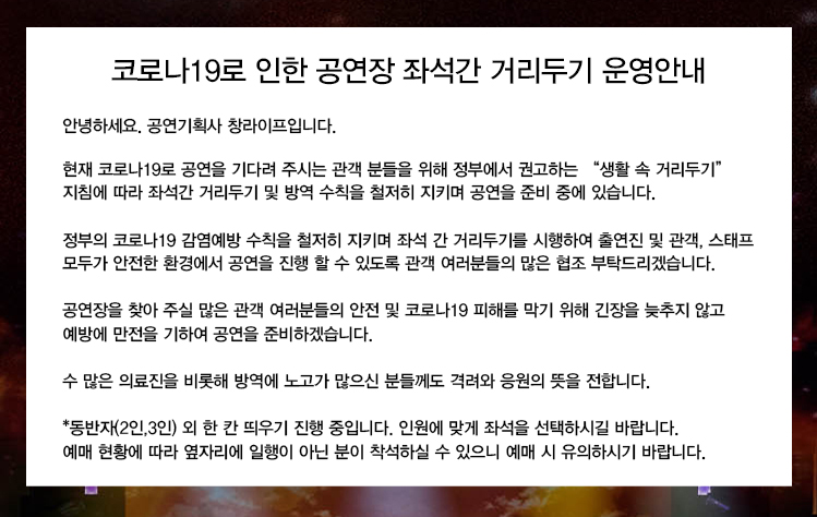 코로나19로 인한 공연장 좌석간 거리두기 운영안내
안녕하세요. 공연기획사 창라이프입니다.
현재 코로나19로 공연을 기다려 주시는 관객 분들을 위해 정부에서 권고하는 ‘생활 속 거리두기’ 지침에 따라 좌석간 거리두기 및 방역 수칙을 철저히 지키며 공연을 준비 중에 있습니다.
정부의 코로나19 감염예방 수칙을 철저히 지키며 좌석 간 거리두기를 시행하여 출연진 및 관객, 스태프 모두가 안전한 환경에서 공연을 진행 할 수 있도록 관객 여러분들의 많은 협조 부탁드리겠습니다.
공연장을 찾아 주실 많은 관객 여러분들의 안전 및 코로나19 피해를 막기 위해 긴장을 늦추지 않고 예방에 만전을 기하여 공연을 준비하겠습니다.
수 많은 의료진을 비롯해 방역에 노고가 많으신 분들께도 격려와 응원의 뜻을 전합니다.
*동반자(2인,3인) 외 한 칸 띄우기 진행 중입니다. 인원에 맞게 좌석을 선택하시길 바랍니다. 예매 현황에 따라 옆자리에 일행이 아닌 분이 착석하실 수 있으니 예매 시 유의하시기 바랍니다.
