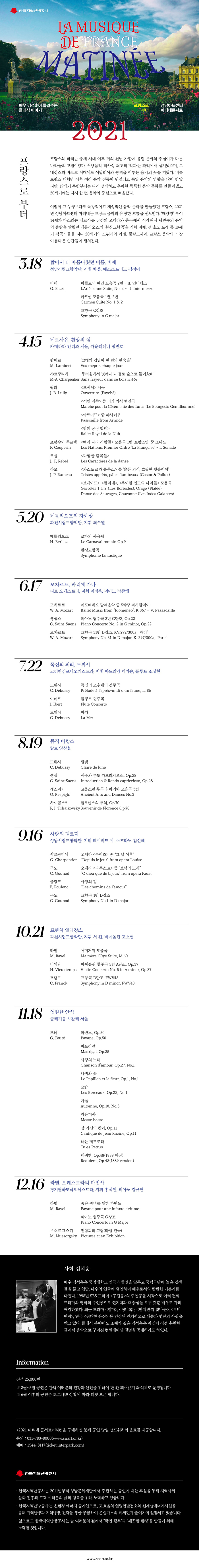 한국지역난방공사와 함께하는
LA MUSIQUE DE FRANCE MATINEE
배우 김석훈이 들려주는 클래식 이야기
프랑스로 부터 성남아트센터 마티네콘서트

프랑스로 부터
프랑스와 파리는 중세 시대 이후 거의 천년 가깝게 유럽 문화의 중심이자 다른 나라들의 모범이었다. 서양음악 역사상 최초의 '악파는 파리에서 생겨났으며, 르 네상스와 바로크 시대에도 이탈리아와 쌍벽을 이루는 음악의 꽃을 피웠다. 비록 프랑스 대혁명 이후 여러 음악 전통이 단절되고 독일 음악의 영향을 많이 받았 지만, 19세기 후반부터는 다시 섬세하고 우아한 독특한 음악 문화를 만들어냈고 20세기에는 다시 한 번 음악의 중심으로 떠올랐다.

이렇게 그 누구보다도 독창적이고 개성적인 음악 문화를 만들었던 프랑스, 2021 년 성남아트센터 마티네는 프랑스 음악의 유장한 흐름을 선보인다. '태양왕' 루이 14세가 다스리는 베르사유 궁전의 오페라와 춤곡에서 시작해서 낭만주의 음악 의 출발을 알렸던 베를리오즈의 '환상교향곡을 거쳐 비제, 생상스, 포레 등 19세 기 작곡가들을 지나 20세기의 드뷔시와 라벨, 풀랑크까지, 프랑스 음악의 가장 아름다운 순간들이 펼쳐진다.

3.18
짧아서 더 아름다웠던 이름, 비제 성남시립교향악단, 지휘 차, 메조소프라노 김정미
비제 G. Bizet
아를르의 여인 모음곡 2번 - II. 인터메조
L'Arlesienne Suite, No. 2 - II. Intermezzo
카르멘 모음곡 1번, 2번
Carmen Suite No. 1 & 2
교향곡 C장조
Symphony in C major

4.15
베르사유, 환상의 섬 카메라타 안티콰 서울, 카운터테너 정민호
랑베르 M. Lambert
'그대의 경멸이 천 번의 한숨을
Vos mepris chaque jour
샤르팡티에 '두려움에서 벗어나 나 홀로 숲으로 들어왔네’
M-A. Charpentier Sans frayeur dans ce bois H.467

륄리 J. B. Lully
<프시케> 서곡 Ouverture (Psyche)
<서민 귀족> 중 터키 의식 행진곡
Marche pour la Ceremonie des Turcs (Le Bourgeois Gentilhomme)
<아르미드> 중 파사카유
Passcaille from Armide
<밤의 궁정 발레>
Ballet Royal de la Nuit

프랑수아 쿠프랭 F. Couperin
<여러 나라 사람들> 모음곡 1번 '프랑스인' 중 소나드
Les Nations, Premier Ordre 'La Francoise' - I. Sonade

르벨 J.-F. Rebel
<다양한 춤곡들>
Les Caracteres de la danse

라모 J. P. Rameau
<카스토르와 폴룩스> 중 '슬픈 의식, 흐릿한 횃불이여'
Tristes apprets, pales flambeaux (Castor & Pollux)

<보레아드>, <플라테>, <우아한 인도의 나라들 모음곡 Gavottes 1 & 2 (Les Boreades), Orage (Platee), Danse des Sauvages, Chaconne (Les Indes Galantes)

5.20
베를리오즈의 자화상 과천시립교향악단, 지휘 최수열

베를리오즈 H. Berlioz
로마의 사육제 Le Carnaval romain Op.9
환상교향곡 Symphonie fantastique

6.17
모차르트, 파리에 가다. 디토 오케스트라, 지휘 이병욱, 피아노 박종해

모차르트 W. A. Mozart
이도메네오 발레음악 중 5악장 파사칼리아
Ballet Music from Idomeneo, K.367 - V. Passacaille

생상스 C. Saint-Saens
피아노 협주곡 2번 G단조, Op.22
Piano Concerto No. 2 in G minor, Op.22

모차르트 W. A. Mozart
교향곡 31번 D장조, KV.297/3002, '파리'
Symphony No. 31 in D major, K. 297/300a, 'Paris'


7.22
목신의 피리, 드뷔시 코리안심포니오케스트라, 지휘 아드리앙 페뤼숑, 플루트 조성현

드뷔시 C. Debussy
목신의 오후에의 전주곡
Prelude a l'apres-midi d'un faune, L. 86

이베르 J. Ibert
플루트 협주곡 Flute Concerto

드뷔시 C. Debussy
바다. La Mer

8.10
뮤직 바캉스 발트 앙상블

드뷔시 C. Debussy
달빛 Claire de lune

생상C. Saint-Saens
서주와 론도 카프리치오소, Op.28
Introduction & Rondo capriccioso, Op.28

레스피기 O. Respighi
고풍스런 무곡과 아리아 모음곡 3번
Ancient Airs and Dances No.3

차이콥스키 P. I. Tchaikovsky
플로렌스의 추억, Op.70
Souvenir de Florence Op.70

9.16
사랑의 멜로디 성남시립교향악단, 지휘 데이비드 이, 소프라노 김신혜

샤르팡티에 G. Charpentier
오페라 <루이즈 > 중 그 날 이후
Depuis le jour from opera Louise

구노 C. Gounod
오페라 <파우스트> 중 보석의 노래
O dieu que de bijoux from opera Faust

풀랑크 F. Poulenc
사랑의 길 Les chemins de l'amour

구노 C. Gounod
교향곡 1번 D장조
Symphony No.1 in D major

10.21
프렌치 엘레강스 과천시립교향악단, 지휘 서 진, 바이올린 고소현

라벨 M. Ravel
어미거위 모음곡
Ma mere l'Oye Suite, M.60

비외탕 H. Vieuxtemps
바이올린 협주곡 5번 A단조, Op.37
Violin Concerto No. 5 in A minor, Op.37

프랭크 C. Franck
교향곡 D단조, FWV48
Symphony in D minor, FWV48

11.18
영원한 안식 콜레기움 보칼레 서울

포레 G. Faure
파반느, Op.50 Pavane, Op.50

마드리갈 Madrigal, Op.35

사랑의 노래 Chanson d'amour, Op.27, No.1

나비와 꽃 Le Papillon et la fleur, Op.1, No.1

요람 Les Berceaux, Op.23, No.1

가을 Automne, Op.18, No.3

작은미사 Messe basse

장 라신의 찬가, Op.11 Cantique de Jean Racine, Op.11
너는 베드로라 Tu es Petrus

레퀴엠, Op.48(1889 버전) Requiem, Op.48(1889 version)

12.16
라벨, 오케스트라의 마법사 경기필하모닉오케스트라, 지휘 홍석원, 피아노 김규연

라벨 M. Ravel
죽은 왕녀를 위한 파반느
Pavane pour une infante defunte
피아노 협주곡 G장조
Piano Concerto in G Major

무소르그스키 M. Mussorgsky
전람회의 그림(라벨 편곡)
Pictures at an Exhibition

사회 김석훈
배우 김석훈은 중앙대학교 연극과 졸업을 앞두고 국립극단에 높은 경쟁 률을 뚫고 입단, 다수의 연극에 출연하며 배우로서의 탄탄한 기본기를 다진다. 1998년 SBS 드라마 <홍길동>의 주인공을 시작으로 여러 편의 드라마와 영화의 주인공으로 연기력과 대중성을 모두 갖춘 배우로 자리 매김하였다. 최근 드라마 <엄마>, <징비록>, <반짝반짝 빛나는>, <루비 반지>, 연극 <위대한 유산> 등 안정된 연기력으로 대중과 평단의 사랑을 받고 있다. 클래식 분야에도 조예가 깊은 김석훈은 자신이 직접 추천한 클래식 음악으로 꾸며진 컴필레이션 앨범을 공개하기도 하였다.

Information
전석 25,000원
* 3월~5월 공연은 관객 여러분의 건강과 안전을 위하여 한 칸 띄어앉기 좌석제로 운영됩니다.
* 6월 이후의 공연은 코로나19 상황에 따라 티켓 오픈 합니다.

<2021 마티네 콘서트> 티켓을 구매하신 분께 공연 당일 샌드위치와 음료를 제공합니다.
문의 : 031-783-8000(www.snart.or.kr) 예매 : 1544-8117(ticket.interpark.com)

한국지역난방공사
· 한국지역난공사는 2011년부터 성남문화재단에서 주관하는 공연에 대한 후원을 통해 지역사회
문화 진흥과 고객 여러분의 삶의 행복을 위해 노력하고 있습니다.
· 한국지역난방공사는 친환경 에너지 공기업으로, 고효율의 열병합발전소와 신재생에너지시설을 통해 지역난방과 지역냉방, 전력을 생산 공급하여 온실가스와 미세먼지 줄이기에 앞장서고 있습니다.
· 앞으로도 한국지역난방공사는 늘 여러분의 곁에서 국민 행복과 깨끗한 환경을 만들기 위해 노력할 것입니다.

www.snart.or.kr