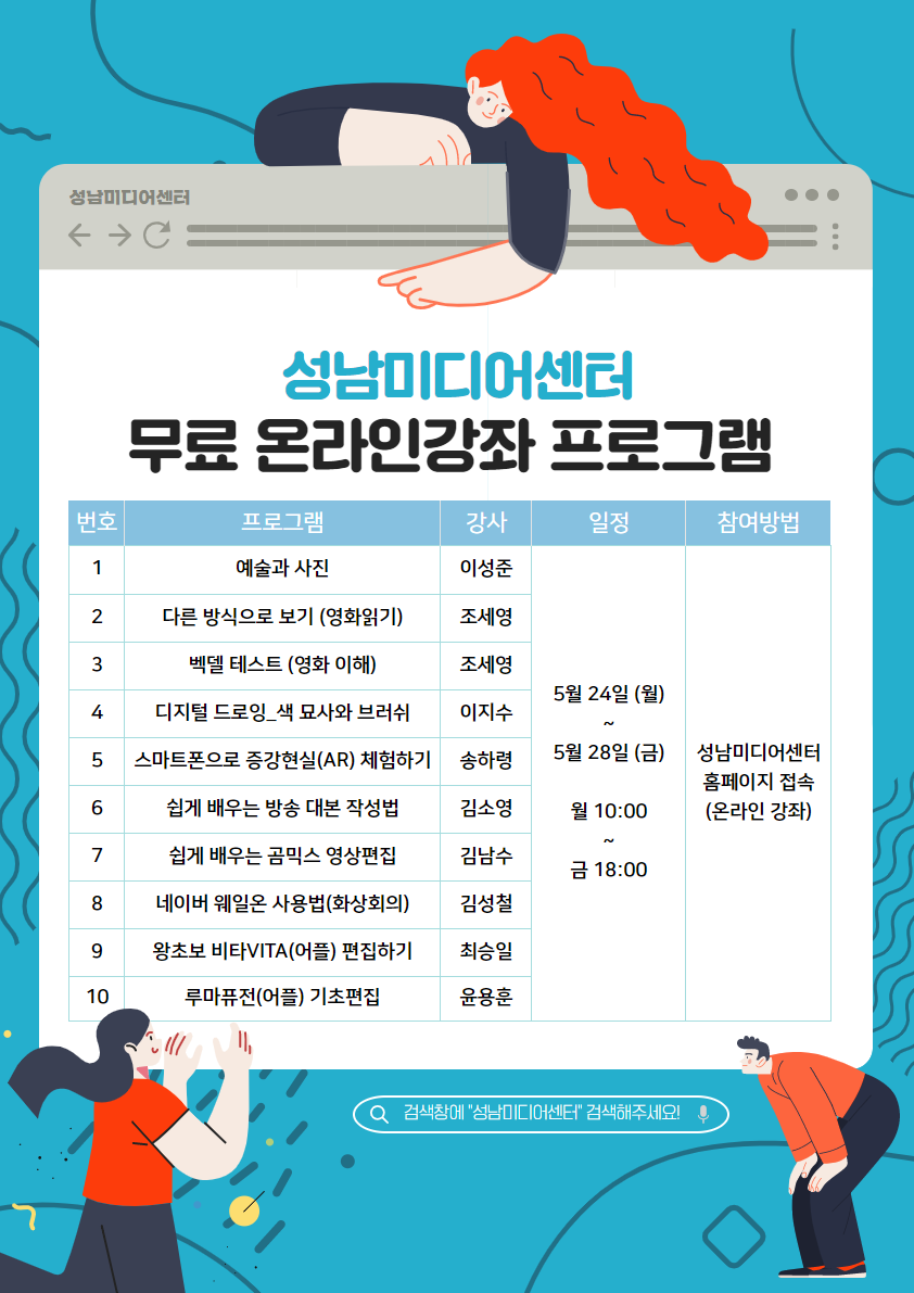 성남미디어센터
무료 온라인 강좌 프로그램
번호 프로그램 강사 일정 참여방법
5월 24일 (월) ~ 5월 28(금)
월 10:00 ~ 금 18:00
성남미디어센터 홈페이지 접속(온라인 강좌)
1 예술과 사진 이성준
2.다른방식으로 보기(영화읽기) 조세영
3.벡델 테스트(영화이해) 조세영
4.디지털 드로잉_색 묘사와 브러쉬 이지수
5.스마트폰으로 증강현실(AR) 체험하기 송하영
6.쉽게 배우는 방송 대본 작성법 김소영
7.네이버 웨일온 사용법(화상회의) 김성철
8.왕초보 비타VITA(어플) 편집하기 최승일
루마퓨전(어플) 기초편집 윤용훈

검색창에'성남미디어센터'검색해주세요