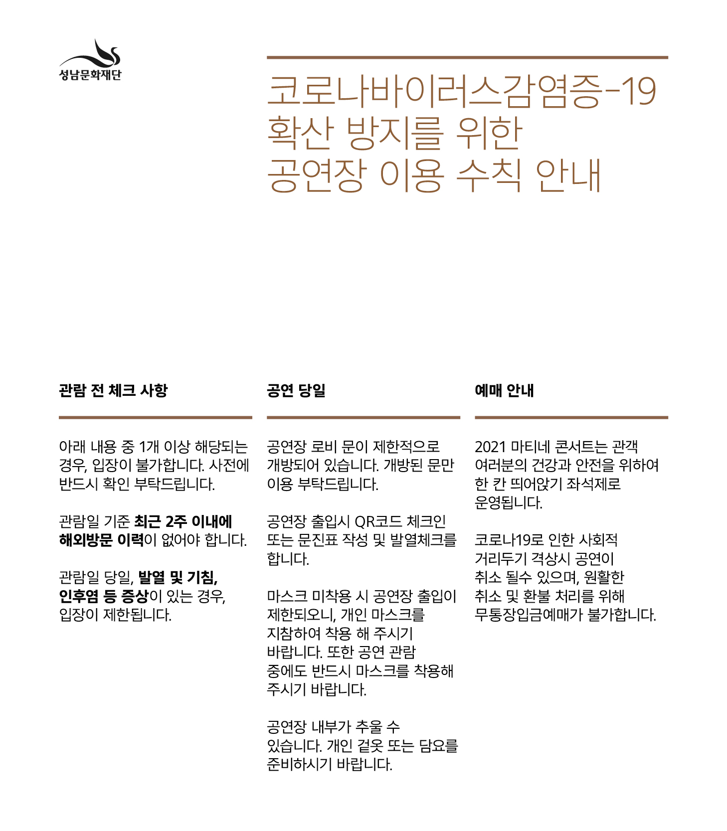 성남문화재단
코로나바이러스감염증-19 확산 방지를 위한 공연장 이용 수칙 안내

관람 전 체크 사항
아래 내용 중 1개 이상 해당되는 경우, 입장이 불가합니다. 사전에 반드시 확인 부탁드립니다.
관람일 기준 최근 2주 이내에 해외방문 이력이 없어야 합니다.
관람일 당일, 발열 및 기침, 인후염 등 증상이 있는 경우, 입장이 제한됩니다.

공연 당일
공연장 로비 문이 제한적으로 개방되어 있습니다. 개방된 문만 이용 부탁드립니다.
공연장 출입시 QR코드 체크인 또는 문진표 작성 및 발열체크를 합니다.
마스크 미착용 시 공연장 출입이 제한되오니, 개인 마스크를 지참하여 착용 해 주시기 바랍니다.
또한 공연 관람중에도 반드시 마스크를 착용해주시기 바랍니다.
공연장 내부가 추울 수 있습니다. 개인 겉옷 또는 담요를 준비하시기 바랍니다.

예매 안내
2021 마티네 콘서트는 관객 여러분의 건강과 안전을 위하여 한 칸 띄어앉기 좌석제로 운영됩니다.
코로나19로 인한 사회적 거리두기 격상시 공연이 취소 될 수 있으며, 원활한 취소 및 환불 처리를 위해 무통장입금예매가 불가합니다.