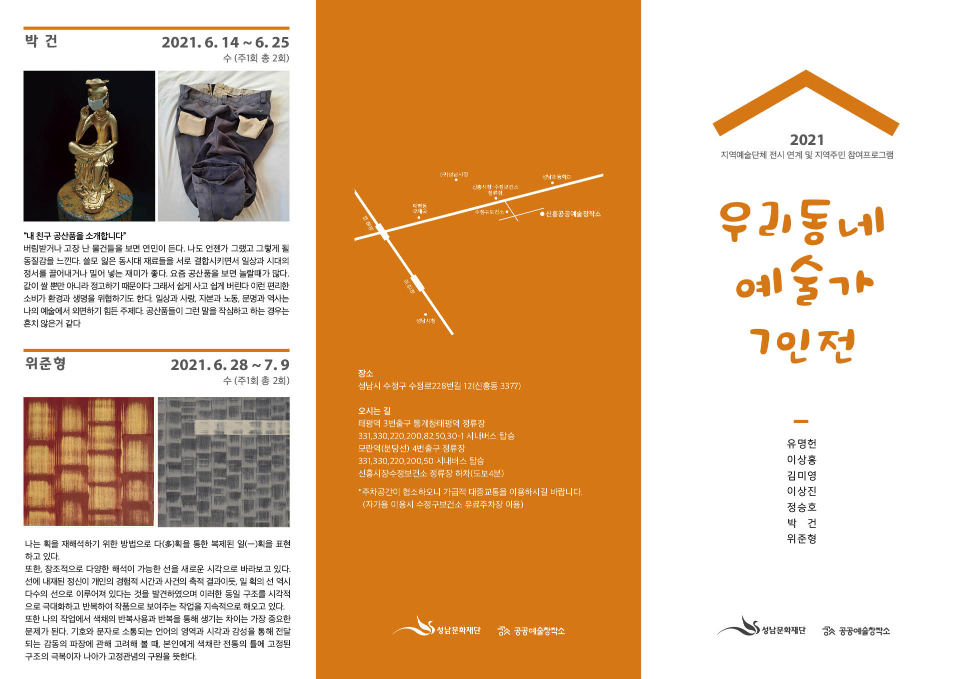 박건
2021. 6. 14 ~ 6. 25
수 (주1회 총 2회)
'내 친구 공산품을 소개합니다'
버림받거나 고장 난 물건들을 보면 연민이 든다. 나도 언젠가 그랬고 그렇게 될
동질감을 느낀다. 쓸모 잃은 동시대 재료들을 서로 결합시키면서 일상과 시대의
정서를 끌어내거나 밀어 넣는 재미가 좋다. 요즘 공산품을 보면 놀랄때가 많다.
값이 쌀 뿐만 아니라 정고하기 때문이다 그래서 쉽게 사고 쉽게 버린다 이런 편리한
소비가 환경과 생명을 위협하기도 한다. 일상과 사랑, 자본과 노동, 문명과 역사는
나의 예술에서 외면하기 힘든 주제다. 공산품들이 그런 말을 작심하고 하는 경우는
흔치 않을거 같다

위준형
2021. 6. 28 ~ 7.9
수 (주1회 총 2회)
나는 획을 재해석하기 위한 방법으로 다획을 통한 복제된 일(一)획을 표현
하고 있다.
또한, 창조적으로 다양한 해석이 가능한 선을 새로운 시각으로 바라보고 있다.
선에 내재된 정신이 개인의 경험적 시간과 사건의 축적 결과이 일 회의 선 역시
다수의 선으로 이루어져 있다는 것을 발견하였으며 이러한 동일 구조를 시각적
으로 극대화하고 반복하여 작품으로 보여주는 작업을 지속적으로 해오고 있다.
또한 나의 작업에서 색채의 반복사용과 반복을 통해 생기는 차이는 가장 중요한
문제가 된다. 기호와 문자로 소동되는 언어의 영역과 시각과 감성을 통해 전달
되는 감동의 파장에 관해 고려해 볼 때, 본인에게 색채란 전동의 들에 고정된
구조의 극복이자 나아가 고정관념의 구원을 뜻한다.


장소
성남시 수정구 수정로 228번길 12(신흥동 3377)
오시는 길
태평역 3번출구 통계청태평역 정류장
331, 330, 220, 200, 82, 50, 30-1 시내버스 탑승
모란역 (분당선) 4번출구 정류장
331, 330, 220, 200, 50 시내버스 탑승
신흥시장수정보건소 정류장 하차(도보4분)
· 주차공간이 협소하오니 가급적 대중교통을 이용하시길 바랍니다.
(자가용 이용시 수정구보건소 유료주차장 이용)
성남문화재단 공공예술창작소

2021
지역예술단체 전시 연계 및 지역주민 참여프로그램
우리동네
예술가
7인전
유명헌
이상홍
김미영
이상진
정승호
박건
위준형
성남문화재단 공공예술창작소