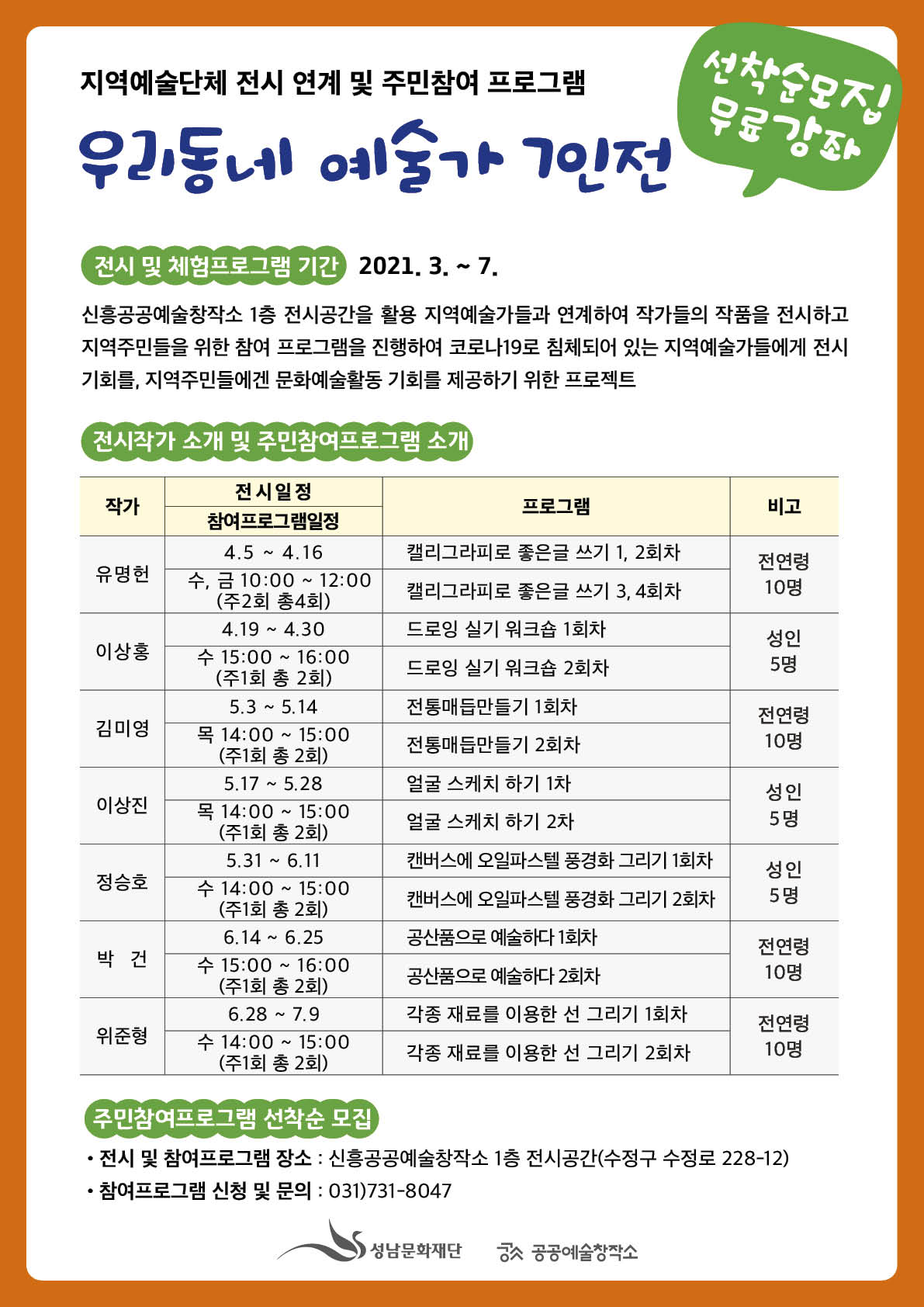 지역예술단체 전시 연계 및 주민참여 프로그램
선착순모집 무료강좌
우리동네 예술가 7인전

전시 및 체험프로그램 기간 2021. 3. ~ 7.
신흥공공예술창작소 1층 전시공간을 활용 지역예술가들과 연계하여 작가들의 작품을 전시하고
지역주민들을 위한 참여 프로그램을 진행하여 코로나19로 침체되어 있는 지역예술가들에게 전시
기회를, 지역주민들에겐 문화예술활동 기회를 제공하기 위한 프로젝트

전시작가 소개 및 주민참여프로그램 소개
작가
프로그램
비고
캘리그라피로 좋은글 쓰기 1, 2회차
유명헌
전연령 10명
캘리그라피로 좋은글 쓰기 3, 4회차
드로잉 실기 워크숍 1회차
이상홍
성인 5 명
드로잉 실기 워크숍 2회차
김미영
전통매듭만들기 1회차 전통매듭만들기 2회차
전연령 10명
전시일정 참여프로그램일정
14.5 ~ 4.16 수, 금 10:00 ~ 12:00
(주2회 총4회)
4.19 ~ 4.30 수 15:00 ~ 16:00 | (주1회 총 2회)
| 5.3 ~ 5.14 목 14:00 ~ 15:00 (주1회 총 2회)
5.17 ~ 5.28 목 14:00 ~ 15:00 | (주1회 총 2회)
5.31 ~ 6.11 수 14:00 ~ 15:00 (주1회 총 2회)
6.14 ~ 6.25 수 15:00 ~ 16:00 (주1회 총 2회)
6.28 ~ 7.9. 수 14:00 ~ 15:00
(주1회 총 2회)
얼굴 스케치 하기 1차
성인
이상진
얼굴 스케치 하기 2차
캔버스에 오일파스텔 풍경화 그리기 1회차
정승호
성인 5 명
캔버스에 오일파스텔 풍경화 그리기 2회차
공산품으로 예술하다 1회차
박건
전연령 10명
공산품으로 예술하다 2회차
위준형
각종 재료를 이용한 선 그리기 1회차 각종 재료를 이용한 선 그리기 2회차
전연령 10명

주민참여프로그램 선착순 모집
? 전시 및 참여프로그램 장소 : 신흥공공예술창작소 1층 전시공간(수정구 수정로 228-12)
? 참여프로그램 신청 및 문의 : 031)731-8047

성남문화재단 공공예술창작소