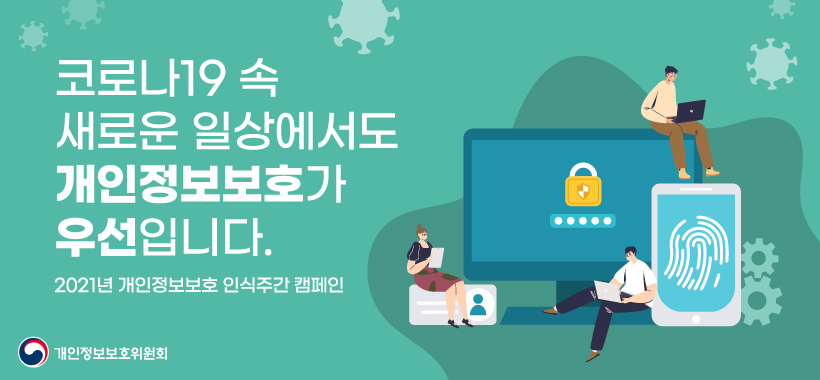 코로나 19 속
새로운 일상에서도 
개인정보보호가 
우선입니다.

2021년 개인정보보호 인식주간 캠페인

개인정보보호위원회