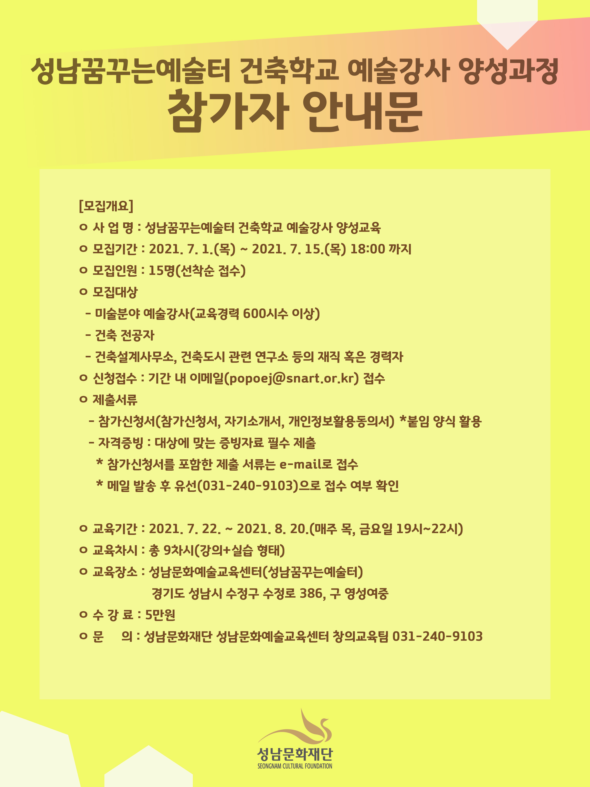 성남꿈꾸는예술터 건축학교 예술강사 양성교육 참가자 모집 안내문
[모집개요]
ㅇ 사 업 명 : 성남꿈꾸는예술터 건축학교 예술강사 양성교육
ㅇ 모집기간 : 2021. 7. 1.(목) ~ 7. 15.(목) 18:00 까지
ㅇ 모집인원 : 15명(선착순 접수) 
ㅇ 모집대상 
  - 미술분야 예술강사(교육경력 600시수 이상)
  - 건축 전공자
  - 건축설계사무소, 건축도시 관련 연구소 등의 재직 혹은 경력자
ㅇ 신청접수 : 기간 내 이메일(popoej@snart.or.kr) 접수
ㅇ 제출서류 
 - 참가 신청서(참가신청서, 자기소개서, 개인정보활용 동의서)  ※ 붙임 양식 활용
 - 자격 증빙 : 대상에 맞는 증빙자료 필수 제출
* 참가 신청서를 포함한 제출 서류는 e-mail로 접수
*메일 발송 후 반드시 담당자에게 유선(031-240-9103)으로 접수 여부 확인

ㅇ 교육기간 : 2021. 7. 22. ~ 8. 20.(매주 목, 금요일 19시 ~ 22시)
ㅇ 교육차시 : 총 9차시(강의+실습 형태)
ㅇ 교육장소 : 성남문화예술교육센터(성남꿈꾸는예술터) 경기도 성남시 수정구 수정로 386, 구 영성여중
ㅇ 수 강 료 : 5만원 
ㅇ 문    의 : 성남문화재단 성남문화예술교육센터 창의교육팀 031-240-9103

성남문화재단 로고