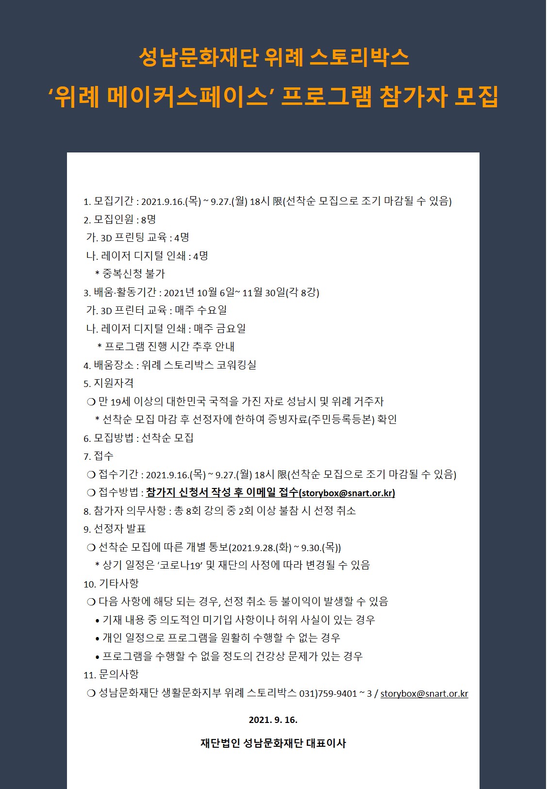 성남문화재단 위례 스토리박스
'위례 메이커스페이스' 프로그램 참가자 모집
1. 모집기간 : 2021.9.16.(목) ~ 9.27.(월) 18시 限(선착순 모집으로 조기 마감될 수 있음)
2. 모집인원 : 8명
가. 3D 프린팅 교육 : 4명
나. 레이저 디지털 인쇄 : 4명
* 중복신청 불가
3. 배움 활동기간 : 2021년 10월 6일 ~ 11월 30일(각 8강)
가. 3D 프린터 교육 : 매주 수요일
나. 레이저 디지털 인쇄 : 매주 금요일
* 프로그램 진행 시간 추후 안내
4. 배움장소 : 위례 스토리박스 코워킹실
5. 지원자격
○ 만 19세 이상의 대한민국 국적을 가진 자로 성남시 및 위례 거주자
* 선착순 모집 마감 후 선정자에 한하여 증빙자료(주민등록등본) 확인
6. 모집방법 : 선착순 모집
7. 접수
○ 접수기간 : 2021.9.16.(목) ~ 9.27.(월) 18시 限(선착순 모집으로 조기 마감될 수 있음)
○ 접수방법 : 참가지 신청서 작성 후 이메일 접수(storybox@snart.or.kr)
8. 참가자 의무사항 : 총 8회 강의 중 2회 이상 불참 시 선정 취소
9. 선정자 발표
○ 선착순 모집에 따른 개별 통보(2021.9.28.(화) ~ 9.30.(목))
* 상기 일정은 '코로나19' 및 재단의 사정에 따라 변경될 수 있음
10. 기타사항
○ 다음 사항에 해당 되는 경우, 선정 취소 등 불이익이 발생할 수 있음
? 기재 내용 중 의도적인 미기입 사항이나 허위 사실이 있는 경우
? 개인 일정으로 프로그램을 원활히 수행할 수 없는 경우
? 프로그램을 수행할 수 없을 정도의 건강상 문제가 있는 경우
11. 문의사항
○ 성남문화재단 생활문화지부 위례 스토리박스 031)759-9401 ~ 3 / storybox@snart.or.kr
2021. 9. 16.
재단법인 성남문화재단 대표이사